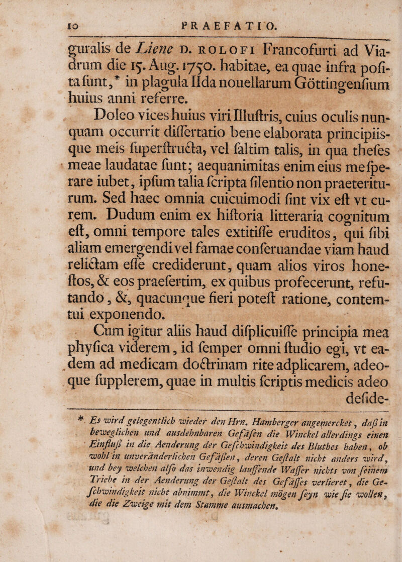 guralis de Liene d. rolofi Francofurti ad Via- drum die iy. Aug. 1750. habitae, ea quae infra pofi- tafunt,* in plagulaIldanouellarum Gottingenfium huius anni referre. Doleo vices huius viri Illuftris, cuius oculis nun¬ quam occurrit dilfertatio bene elaborata principiis¬ que meis fuperftruda, vel faltim talis, in qua thefes meae laudatae funt 5 aequanimitas enim eius melpe- rare iubet, ipfum talia fcripta filentio non praeteritu¬ ram. Sed haec omnia cuicuimodi fint vix eft vt cu¬ rem. Dudum enim ex hiftoria litteraria cognitum eft, omni tempore tales extitilfe eruditos, qui fibi aliam emergendi vel famae conferuandae viam haud relidam effe crediderant, quam alios viros hone- ftos, & eos praefertim, ex quibus profecerunt, refu¬ tando , &, quacunque fieri poteft ratione, contem¬ ni! exponendo. Cum igitur aliis haud difplicuifle principia mea phyfica viderem, id femper omni ftudio egi, vt ea¬ dem ad medicam dodrinam rite adplicarem, adeo- que fiipplerem, quae in multis fcriptis medicis adeo defide- Es wir d gelegentlich ime der den Hrn, Hamberger cingemercket y dciflin beivegliihen und ciusdehnbaren Gefdjen die Winckel aUerdings et neu Einflufi in die Aenderung der Gefchwindigkeit des Bluthes haben, ob ivobl in itnverdnderlichen Gef djsen y deren Geflalt nicht anders ivirdy und bey iveichen aljo deis inwendig lauffende WaJJer njchts von feinem Triebe in der Aenderung der Geflalt: des Gefdjfes ver lier et, die Ge- fclmindigkeit nicht abnimmty die Winckel mdgen Jeyn ivie Jie ivollen $ die die Zveeige mit dem Stamine ausmachen*