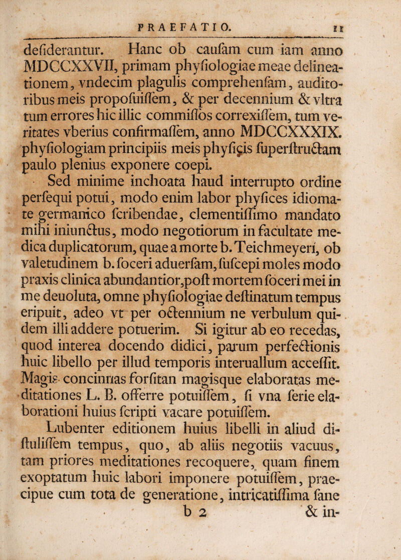 defiderantur. Hanc ob caufam cum iam anno MDCCXXVII, primam phy fiologiae meae delinea¬ tionem , vndecim plagulis comprehenfam, audito¬ ribus meis propofuiflem, & per decennium & vitra tum errores hic illic commiffos correxilTem, tum ve¬ ritates vberius confirmafFem, anno MDCCXXXIX. phyfiologiam principiis meis phyfi^is fuperllra&am paulo plenius exponere coepi. Sed minime inchoata haud interrupto ordine perfequi potui, modo enim labor phyfices idioma- te germanico fcribendae, clementiffimo mandato mihi iniun&us, modo negotiorum in facultate me¬ dica duplicatorum, quae a morte b.Teichmeyeri, ob valetudinem b. foceri aduerfam, fiifcepi moles modo praxis clinica abundantior,poft mortem foceri mei in me deuoluta, omne phyfiologiae deftinatum tempus eripuit, adeo vt per o&ennium ne verbulum qui¬ dem illi addere potuerim. Si igitur ab eo recedas, quod interea docendo didici, parum perfe&ionis huic libello per illud temporis interuallum acceffit. Magis concinnas forfitan magisque elaboratas me¬ ditationes L. B. offerre potuifTem, fi vna ferie ela¬ borationi huius fcripti vacare potuiflem. Lubenter editionem huius libelli in aliud di- ftuliflem tempus, quo, ab aliis negotiis vacuus, tam priores meditationes recoquere, quam finem exoptatum huic labori imponere potuiflem, prae¬ cipue cum tota de generatione, intricatiffima fane b 2 & in-