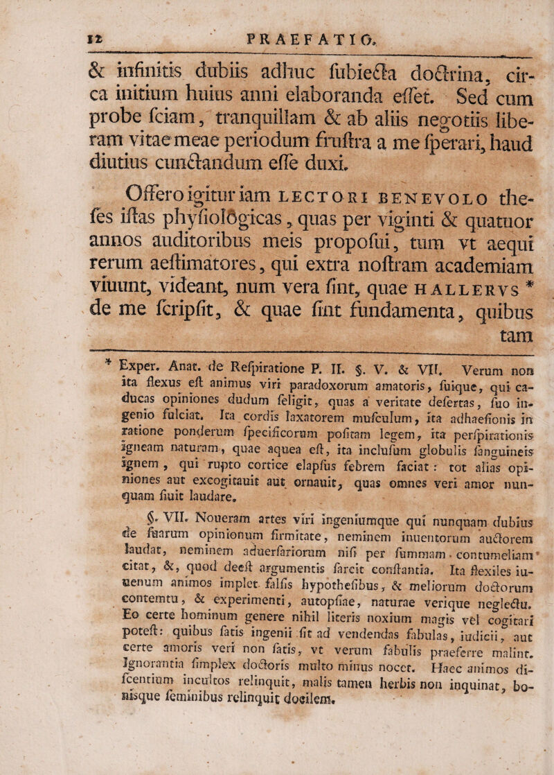 & infinitis dubiis adhuc fubie£la do&rina, cir¬ ca initium huius anni elaboranda eflet. Sed^ cum probe fciam, tranquillam & ab aliis negotiis libe¬ ram vitaemeae periodum frnflra a me fperari, haud diutius cun&andurh efle duxi. Offero igitur iam lectori benevolo the- fes iftas phyfioldgicas, quas per viginti & quatuor annos auditoribus meis propofui, tum vt aequi rerum aeilimatores, qui extra noflram academiam viuunt, videant, num vera fint, quae hallervs * de me fcripfit, & quae fint fundamenta, quibus tam Expei. Anat. de Relpiratione P. II. §. V. & Vlf. Verum non ita flexus efl animus viri paradoxorum amatoris , fuique, qui ca¬ ducas opiniones dudum feligit, quas a veritate defertas, flio in¬ genio fulciat* Ita cordis laxatorem mufculum, ita adhaeflonis in ratione ponderum fpedflcorum politam legem, ita peripirationis igneam naturam , quae aquea efl, ita inclufum globulis /anguineis ignem , qui rupto cortice elaplus febrem faciat : tot alias opi- iriones aut excogitauit aut ornauit^ quas omnes veri amor nun¬ quam fluit laudare» VIL Noueram artes viri ingeniumque qui nunquam dubius de fearum opinionum firmitate, neminem inuentorum auctorem laudat, neminem adiierfariomm nili per flammam • contumeliam citat, &, quod dedi argumentis farcit conflantia. Ita flexiles iu- ce-num animos implet falfls hypothelibus, & meliorum dotforum contemni, & experimenti, autopflae, naturae verique negle&u. Eo certe hominum genere nihil literis noxium magis vel cogitari poteft: quibus fatis ingenii flt ad vendendas fabulas, iudicii, aut certe amoris veri non fatis, vt verum fabulis praeferre malint. Ignorantia fimplex doctoris multo minus nocet. Haec animos di- fcenrinm incultos relinquit, malis tamen herbis non inquinat, bo- uisque feminibus relinquit docilem.