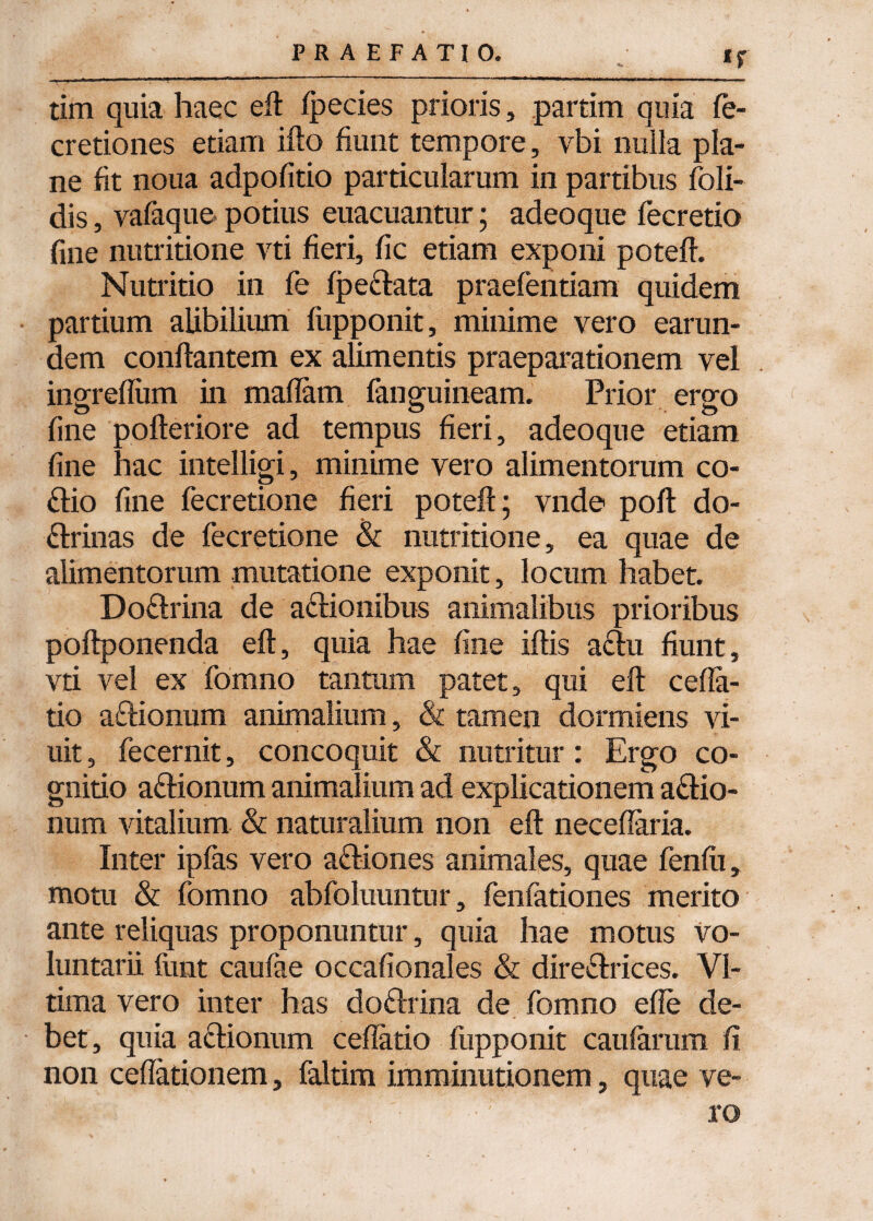 tim quia haec efl fpecies prioris, partim quia fe- cretiones etiam ifto fiunt tempore, vbi nulla pla¬ ne fit noua adpofitio particularum in partibus foli- dis, vafaque potius euacuantur; adeoque fecretio fine nutritione vti fieri, fic etiam exponi potefl. Nutritio in fe fpe&ata praefentiam quidem partium alibilium fupponit, minime vero earun- dem conflantem ex alimentis praeparationem vel ingrefium in maflam fanguineam. Prior ergo fine pofleriore ad tempus fieri, adeoque etiam fine hac intelligi, minime vero alimentorum co- ftio fine fecretione fieri potefl; vnde pofl do¬ ctrinas de fecretione & nutritione, ea quae de alimentorum mutatione exponit, locum habet. DoClrina de a&ionibus animalibus prioribus poflponenda efl, quia hae fine iflis aCtu fiunt, vti vel ex fomno tantum patet, qui efl cella¬ tio aftionum animalium, & tamen dormiens vi- uit, fecernit, concoquit & nutritur: Ergo co¬ gnitio aClionum animalium ad explicationem aClio- num vitalium & naturalium non efl neceflaria. Inter ipfas vero adiones animales, quae fenfu, motu & fomno abfoluuntur, fenfationes merito ante reliquas proponuntur, quia hae motus vo¬ luntarii funt caulae occafionales & direClrices. VI- tima vero inter has doftrina de fomno efle de¬ bet, quia aClionum cellatio fupponit caularum fi non cellationem, faltim imminutionem, quae ve¬ li '*':: .ro
