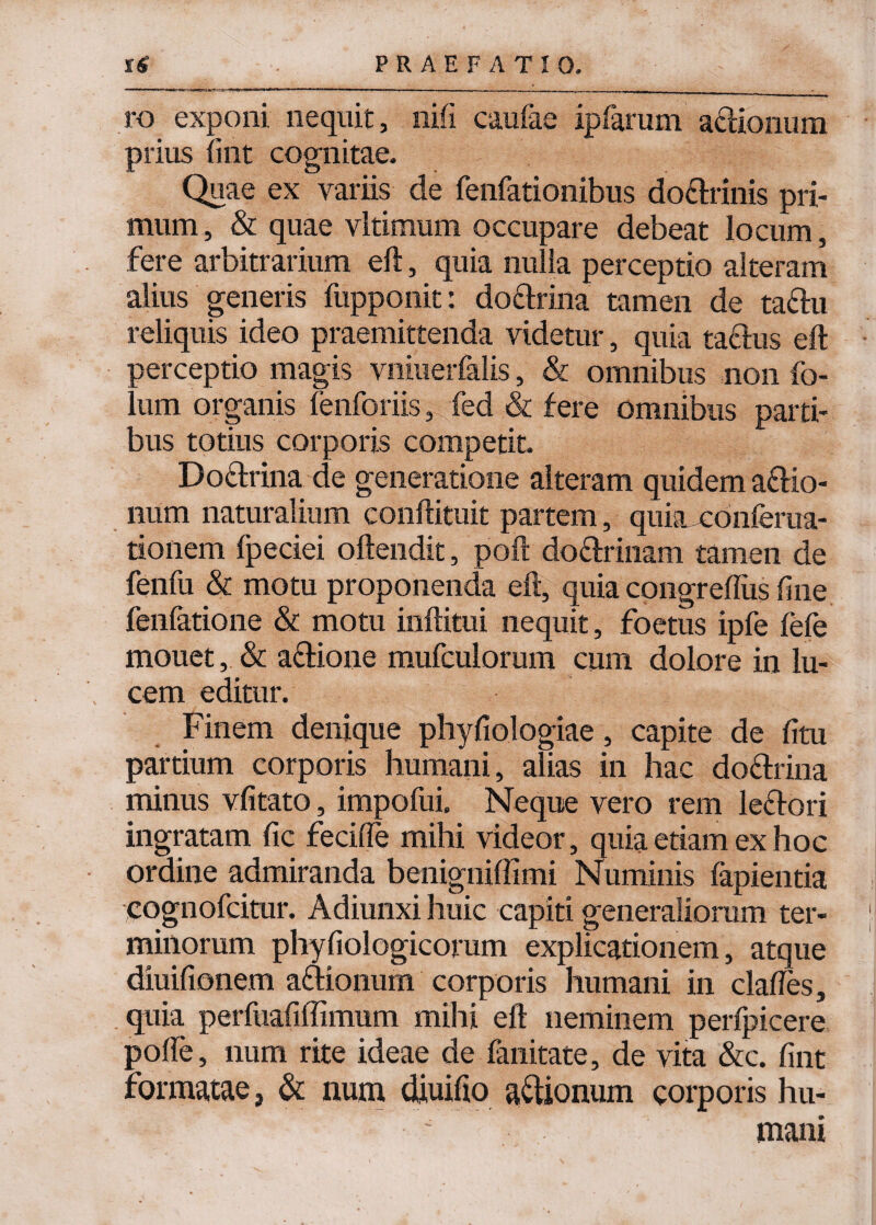 ro exponi nequit, nifi caufae ipfarum actionum prius (int cognitae. Quae ex variis de fenfationibus doftrinis pri¬ mum, & quae vltimum occupare debeat locum, fere arbitrarium eft, quia nulla perceptio alteram alius generis fupponit: do&rina tamen de ta&u reliquis ideo praemittenda videtur, quia ta£lus eft perceptio magis vniuerfalis, & omnibus non fo¬ tum organis fenforiis, fed & fere omnibus parti- bus totius corporis competit. Doctrina de generatione alteram quidem aftio- num naturalium conftituit partem, quia conferua- tionem fpeciei oftendit, poft dodtrinam tamen de fenfu & motu proponenda eft, quia congreftus fine fenfatione & motu inftitui nequit, foetus ipfe fefe mouet, & a&ione mufculorum cum dolore in lu¬ cem editur. Finem denique phyfiologiae, capite de fitu partium corporis humani, alias in hac do&rina minus vfitato, impofui. Neque vero rem leftori ingratam fic fecilfe mihi videor, quia etiam ex hoc ordine admiranda benigniffimi Numinis fapientia cognofcitur. Adiunxi huic capiti generaliorum ter¬ minorum phyfiologicorum explicationem, atque diuifionem a&ioiium corporis humani in clafles, quia perfuafiffimum mihi eft neminem perfpicere polfe, num rite ideae de fanitate, de vita &c. fint formatae, & num diuifio asionum corporis hu- •  • ; mani