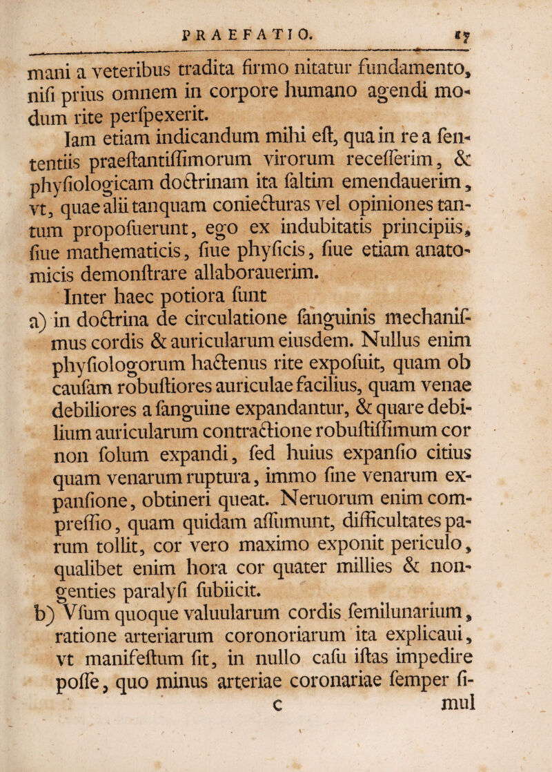 mani a veteribus tradita firmo nitatur fundamento, nifi prius omnem in corpore humano agendi mo¬ dum rite perfpexerit. Iam etiam indicandum mihi eft, qua in re a fen- tentiis praeftantiffimorum virorum recefferim, & phyfiologicam doCtrinam ita faltim emendauerim, vt, quae alii tanquam conie&uras vel opiniones tan¬ tum propofuerunt, ego ex indubitatis principiis, fiue mathematicis, fiue phyficis, fiue etiam anato¬ micis demonftrare allaborauerim. Inter haec potiora funt a) in doctrina de circulatione fanguinis mechanif- mus cordis & auricularum eiusdem. Nullus enim phyfiologorum haCtenus rite expofuit, quam ob caufam robuftiores auriculae facilius, quam venae debiliores a fanguine expandantur, & quare debi¬ lium auricularum contractione robuffiffimum cor non folum expandi, fed huius expanfio citius quam venarum ruptura, immo fine venarum ex- panfione, obtineri queat. Neruorum enimcom- preffio, quam quidam affumunt, difficultates pa¬ rum tollit, cor vero maximo exponit periculo, qualibet enim hora cor quater millies & non¬ genties paralyfi fubiicit. b) VTum quoque valuularum cordis femilunarium, ratione arteriarum coronoriarum ita explicaui, vt manifeftum fit, in nullo cafu iftas impedire poffe, quo minus arteriae coronariae femper fi- c mul