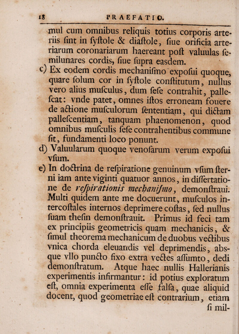 mul cum omnibus reliquis totius corporis arte¬ riis fmt in fyftole & diaftole, fiue orificia arte¬ riarum coronariarum haereant poft valuulas fe- milunares cordis, fiue fupra easdem. c) Ex eodem cordis mechanifmo expofui quoque, quare folum cor in fyftole conftitutum, nullus vero alius mufculus, dum fefe contrahit, palle- fcat: vnde patet, omnes iftos erroneam fouere de adione mufculorum fbntentiam, qui didam pallefcentiam, tanquam phaenomenon, quod omnibus mufculis fefe contrahentibus commune fit, fundamenti loco ponunt. d) Valuularum quoque venofarum verum expofiii vfum. e) In dodrina de refpiratione genuinum vfum fter- ni iam ante viginti quatuor annos, in diflertatio- ne de refpirationis mechanifmo, demonftraui. Multi quidem ante me docuerunt, mufculos in- tercoftales internos deprimere coftas, fed nullus fuam thefin demonftrauit. Primus id feci tam ex principiis geometricis quam mechanicis, & fimul theorema mechanicum de duobus vedibus vnica chorda eleuandis vel deprimendis, abs¬ que vllo pundo fixo extra vedes aflumto, dedi demonftratum. Atque haec nullis Hallerianis experimentis infirmantur: id potius exploratum eft, omnia experimenta efte falfa, quae aliquid docent, quod geometriae eft contrarium, etiam fi mil-