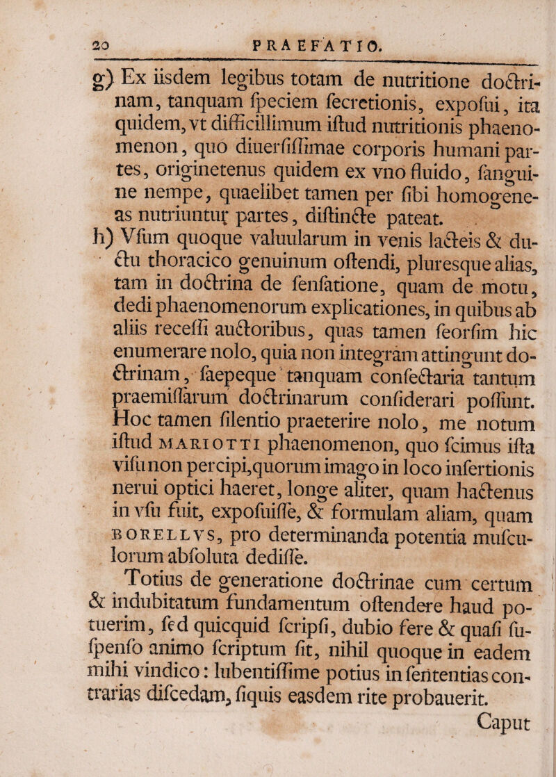 g) Ex iisdem legibus totam de nutritione do&ri- nam, tanquam fpeciem fecretionis, expofui, ita quidem, vt difficillimum iftud nutritionis phaeno¬ menon , quo diuerfiffimae corporis humani par¬ tes, originetenus quidem ex vnofluido, fangui- ne nempe, quaelibet tamen per fibi homogene- as nutriuntur partes, diftin&e pateat. h) Vfum quoque valuularum in venis laSeis & du- thoracico genuinum oftendi, pluresque alias, tam in do&rina de fenfatione, quam de motu, dedi phaenomenorum explicationes, in quibus ab aliis receffi au&oribus, quas tamen feorfim hic enumerare nolo, quia non integram attingunt do¬ ctrinam , faepeque tanquam confe&aria tantum praemiflarum do&rinarum confiderari pofliint. Hoc tamen filentio praeterire nolo, me notum iftud mariotti phaenomenon, quo fcimus ifta vifunon percipi,quorum imago in loco infertionis nerui optici haeret, longe aliter, quam ha&enus in vfu fuit, expofuifle, & formulam aliam, quam borellvs, pro determinanda potentia mufcu- lorum abfoluta dedifle. Totius de generatione do&rinae cum certum & indubitatum fundamentum oftendere haud po¬ tuerim, fed quicquid fcripfi, dubio fere & quafi fu- fpenfo animo fcriptum fit, nihil quoque in eadem mihi vindico: lubentiflime potius in feritentias con¬ trarias difcedam, fiquis easdem rite probauerit. Caput