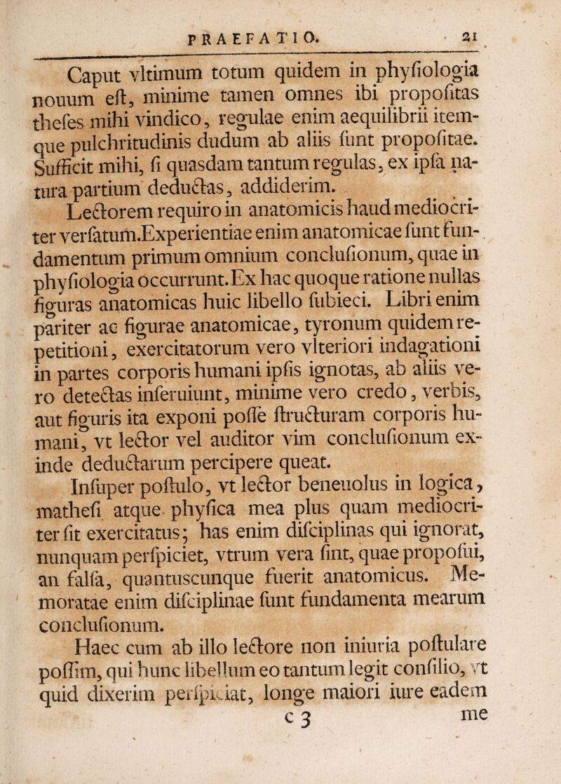 Caput vltimum totum quidem in phyfiologia nouum eft, minime tamen omnes ibi propofitas tliefes mihi vindico, regulae enim aequilibrii item- que pulchritudinis dudum ab aliis funt propofitae. Sufficit mihi, fi quasdam tantum regulas, ex ipfa na¬ tura partium dedudas, addiderim. Ledorem requiro in anatomicis haud mediocri¬ ter verfatuth.Experientiae enim anatomicae funt fun¬ damentum primum omnium condufionum, quae in phyfiologia occurrunt.Ex hac quoque ratione nullas figuras anatomicas huic libello fubieci. Libri enim pariter ac figurae anatomicae , tyronum quidem re¬ petitioni , exercitatorum vero vlteriori indagationi in partes corporis humani ipfis ignotas, ab aliis ve¬ ro detedas inferuiunt, minime vero credo, verbis, aut figuris ita exponi pofle ftruduram corporis hu- manit vt ledor vel auditor vim condufionum ex¬ inde dedudarum percipere queat. Infiiper poftulo, vt ledor beneuolus in logica , mathefi atque phy fica mea plus quam mediocri¬ ter fit exercitatus; has enim difciplinas qui ignorat, nunquam perfpiciet, vtrum vera fint, quae propolui, an falfa, quantuscunque fuerit anatomicus. Me¬ moratae enim difciplinae funt fundamenta mearum condufionum. Haec cum ab illo ledore non iniuria poftulare poffim, qui hunc libellum eo tantum legit confilio, vt quid dixerim peripi iat, longe maiori iure eadem c 3 me