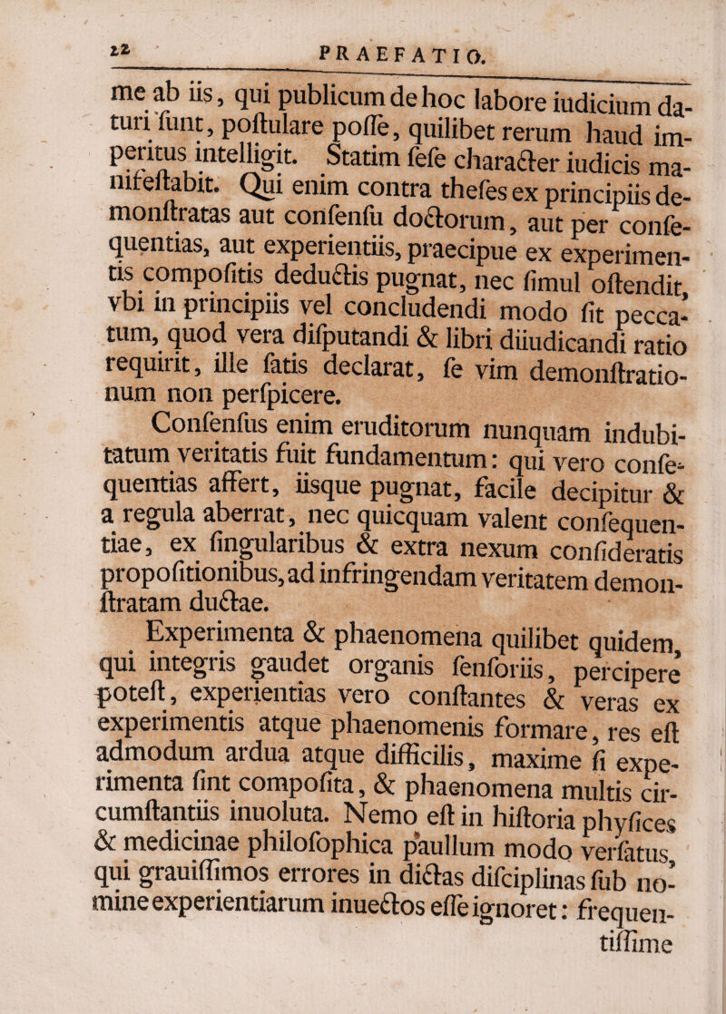 ^_ PRAE FATIO. me ab iis, qui publicum de hoc labore iudicium da¬ turi liint, poftulare polle, quilibet rerum haud im- peritus mtelligit. Statim fele character iudicis ma- nireltabit. Qui enim contra thefes ex principiis de- monftratas aut confeiifu doctorum, aut per confe- quentias, aut experientiis, praecipue ex experimen¬ tis compotitis deduftis pugnat, nec fimul oftendit vbi in principiis vel concludendi modo lit pecca¬ tum, quod vera difputandi & libri diiudicandi ratio requirit, ille latis declarat, le vim demonftratio- num non perfpicere. Confenfus enim eruditorum nunquam indubi¬ tatum veritatis fuit fundamentum: qui vero confe- quentias affeit, iisque pugnat, faci e decipitur & a regula aberrat, nec quicquam valent conlequen- tiae, ex lingularibus & extra nexum conlideratis ^ropofitionibus, ad infringendam veritatem demon- : iratam du&ae. Experimenta & phaenomena quilibet quidem qui integris gaudet organis fenforiis, percipere poteli, experientias vero conliantes & veras ex experimentis atque phaenomenis formare, res eli admodum ardua atque difficilis, maxime fi expe¬ rimenta fint compofita, & phaenomena multis cir¬ cumflandis inuoluta. Nemo eft in hiftoria phy lices & medicinae philofophica paullum modo verfatus qui grauilfimos errores in diftas difciplinas fub no¬ mine experientiarum inue&os elfe igiioret: frequen- tilfime