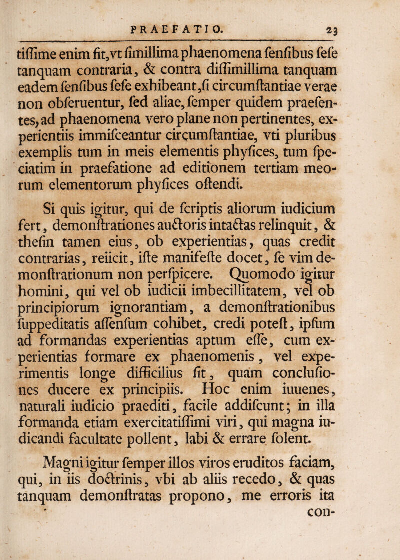 tiffime enim fit,vt fimillima phaenomena fenfibus fefe tanquam contraria, & contra diffimillima tanquam eadem fenfibus fefe exhibeant,fi circumftantiae verae non obferuentur, fed aliae, femper quidem praefen- tes, ad phaenomena vero plane non pertinentes, ex¬ perientiis immifceantur circumflandae, vti pluribus exemplis tum in meis elementis phyfices, tum fpe- ciatim in praefatione ad editionem tertiam meo¬ rum elementorum phyfices oftendi. Si quis igitur, qui de fcriptis aliorum iudicium fert., demonflrationes auftoris intaflas relinquit, & thefin tamen eius, ob experientias, quas credit contrarias, reiicit, ifle manifefle docet, fe vimde- monftrationum non perfpicere. Quomodo igitur homini, qui vel ob iudicii imbecillitatem, vel ob principiorum ignorantiam, a demonftrationibus fuppeditatis aflenfum cohibet, credi poteft, ipfum ad formandas experientias aptum efle, cum ex¬ perientias formare ex phaenomenis, vel expe¬ rimentis longe difficilius fit, quam conclufio- nes ducere ex principiis. Hoc enim iuuenes, naturali iudicio praediti, facile addifcunt; in illa formanda etiam exercitatiffimi viri, qui magna in¬ dicandi facultate pollent, labi & errare folent. Magni igitur femper illos viros eruditos faciam, qui, in iis doflrinis, vbi ab aliis recedo, & quas tanquam demonftratas propono, me erroris ita con-