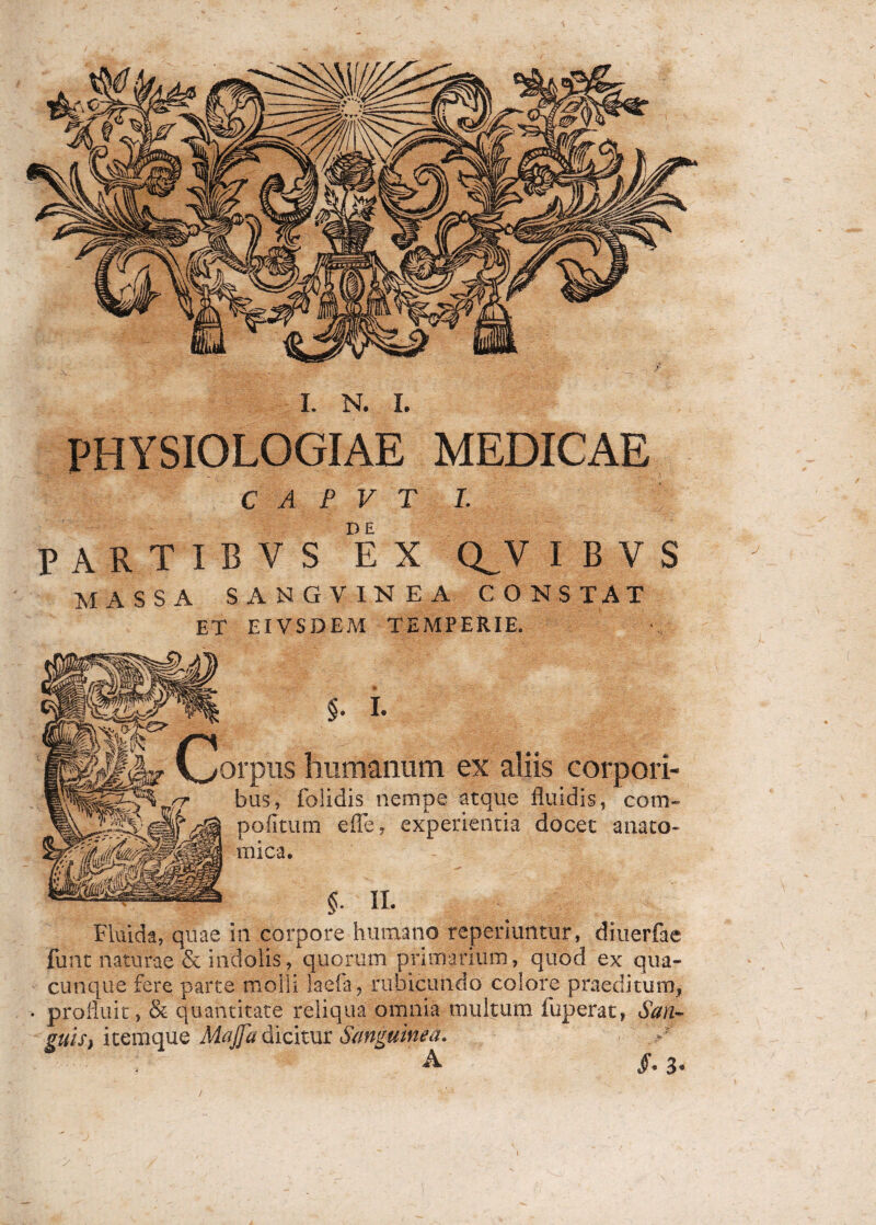 PHYSIOLOGIAE MEDICAE C A P V T I. partibvs ex q^v i b v s MASSA SANGVINEA CONSTAT ET EIVSDEM TEMPERIE. (jorpus humanum ex aliis corpori¬ bus, folidis nempe atque fluidis, cotn- pofitum efle, experientia docet anato¬ mica. Fluida, quae in corpore humano reperiuntur, diuerfae funt naturae & indolis, quorum primarium, quod ex qua¬ cunque fere parte molli laefa, rubicundo colore praeditum, • profluit, & quantitate reliqua omnia multum fuperat, San¬ guis, itemque Maj]a dicitur Sanguinea. A §. 3« )