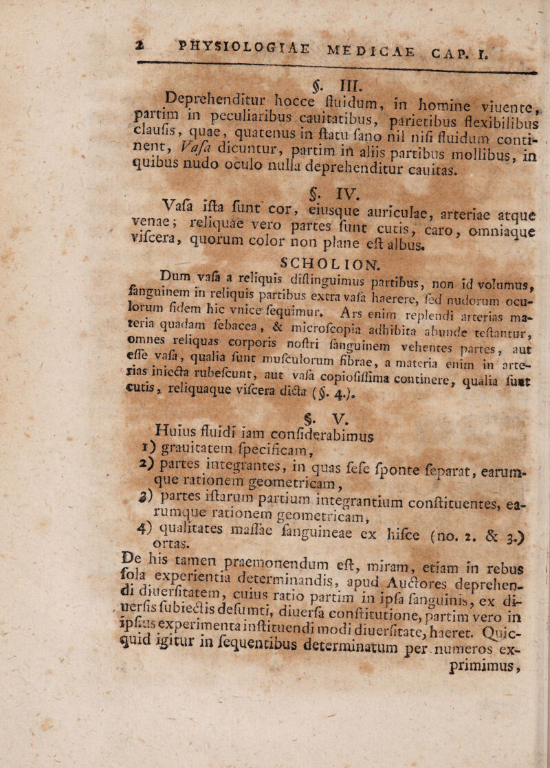 §. III. Deprehenditur hocce fluidum, in homine viuente, Z Pcculia£ibus caui turibus, parietibus flexibilibus i™’//6,’, quatenus in flatu fano nii nifl fluidum conti¬ nent, Vaja dicuntur, parum irt aliis partibus mollibus, in quibus nudo oculo nulla deprehenditur cauicas. S- IV. fiint cor, eiusque auriculae, arteriae atque Ix ’ '! iqUae ve,ro fune cutis, caro, omniaque tiuera, quoium color non plane eft albus. 1 ' . —JM _ SCHOLION. •Vafar r?h>^ dMingP™us partibus, non id volumus, feigumem «n reliquis panibus extra vari haerere, fed nudorum ocu-  fidem hic vn.ee fequimur. Ars enim replendi arterias ma- *n ‘ quadam iebacea , & microfcopia adhibita abunde tollantur, omnes reliquas corporis noftri ringuinem vehentes partes, aut riS VfA qUf 'a,funC mufcuforwm fihrae, a materia enim in arte- rias mreria rubelcunt, aut vari copiofillima commere, qualia lu.t cutis, reliquaque vUcera diria ($. 4.). 1 §. V. Huius fluidi iam confiderablmus r) grauicatem fpeciftcam, 2) partes integrantes, in quas fefe fponte feparat, earum- que rationem geometricam ? 5) pa«es iftaruin partium integrantium conftituentes, ea- lumqqe lstionero geometricam, 4) qualitates m aliae fanguineae ex hilce (no. 2. & 3.) £th** “?en JWlpnendum eft, miram, etiam in rebus j; 1 expenentia determinandis, apud AucWs deprehen¬ di diuerfitatem, cuius ratio partim in ipfi fanguinis, ex di uerfis fubiedisdefumti, diuerfa conftkutione, partim vero in ip ;usexperimentainftituendi modi diuerfitate, haeret. Quic- qtud igitur m fequentibus determinatum per mu meros ex¬ primimus,