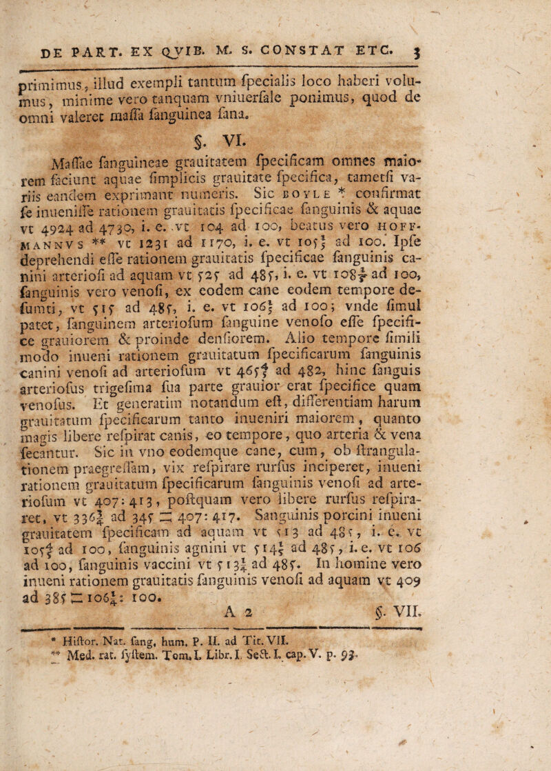 primi mus - illud exempli tantum fpecialis loco haberi volu¬ mus, minime vero tanquam vniuerfale ponimus, quod de omni valeret irtaffa {anguinea Tanao S. VI. Maffae fanguineae grauitatem fpecificam omnes maio¬ rem faciunt aquae fimplicis grauitate fpecifica, tametfi va¬ riis eandem exprimant numeris. Sic boyle t _ confirmat Te inueniffe rationem grauitatis {pccificae fanguinis & aquae vt 4924 ad 4730, i. e. .vc 104 ad 100, beatus vero hoff- mannvs ** vc 1231 ad ri70, i. e. vt 1055 ad ioo.‘ Ipfe deprehendi effe rationem grauitatis fpecificae fanguinis ca¬ nini arteriofi ad aquam vt ad 4§f, i. e. vt io8y ad 100, fanguinis vero venofi, ex eodem cane eodem tempore de- fumti, vt 51 f ad 48 f, i. e. vt io6| ad 100; vnde fimul patet, fanguinern arteriofum {anguine venofo effe fpecifi- ce grauiorem & proinde denfiorem. Alio tempore fimili modo inuerii rationem grauitatum fpecificarum fanguinis canini venofi ad arteriofum vt 46*? ad 482, hinc fanguis arteriofus trigefima fua parte grauior erat fpecifice quam venofus. Et generarim notandum eft, differentiam harum grauitatum fpecificarum tanto inueniri maiorem, quanto magis libere refpirat canis, eo tempore, quo arteria «vena fecantur. Sic in vno eodemque cane, cum, ob ftrangula- tionem praegreffam, vix refpirare rurfus inciperet, inueni rationem grauitatum fpecificarum fanguinis venofi ad arte¬ riofum vt' 407:413, poftquam vero libere rurfus refpira- ret, vt 336| ad 347 z; 407: 417. Sanguinis porcini inueni grauitatem fpecificam ad aquam vt 113 ad 48 f, i. e. vt rotf ad roo, fanguinis agnini vt ad 48^, i. e. vt 106 ad 100, fanguinisVaccini vt t s 3| ad 48f. In homine vero inueni rationem grauitatis fanguinis venofi ad aquam vt 409 ad 385 Z: io6i: 100. A 2 §■ VII. * Hiftor. Nat. fang, hnm. P. II. ad Tit. VII. ** Med. rat. fyilem. Libr.I, Seft.L cap. V. p. 93»