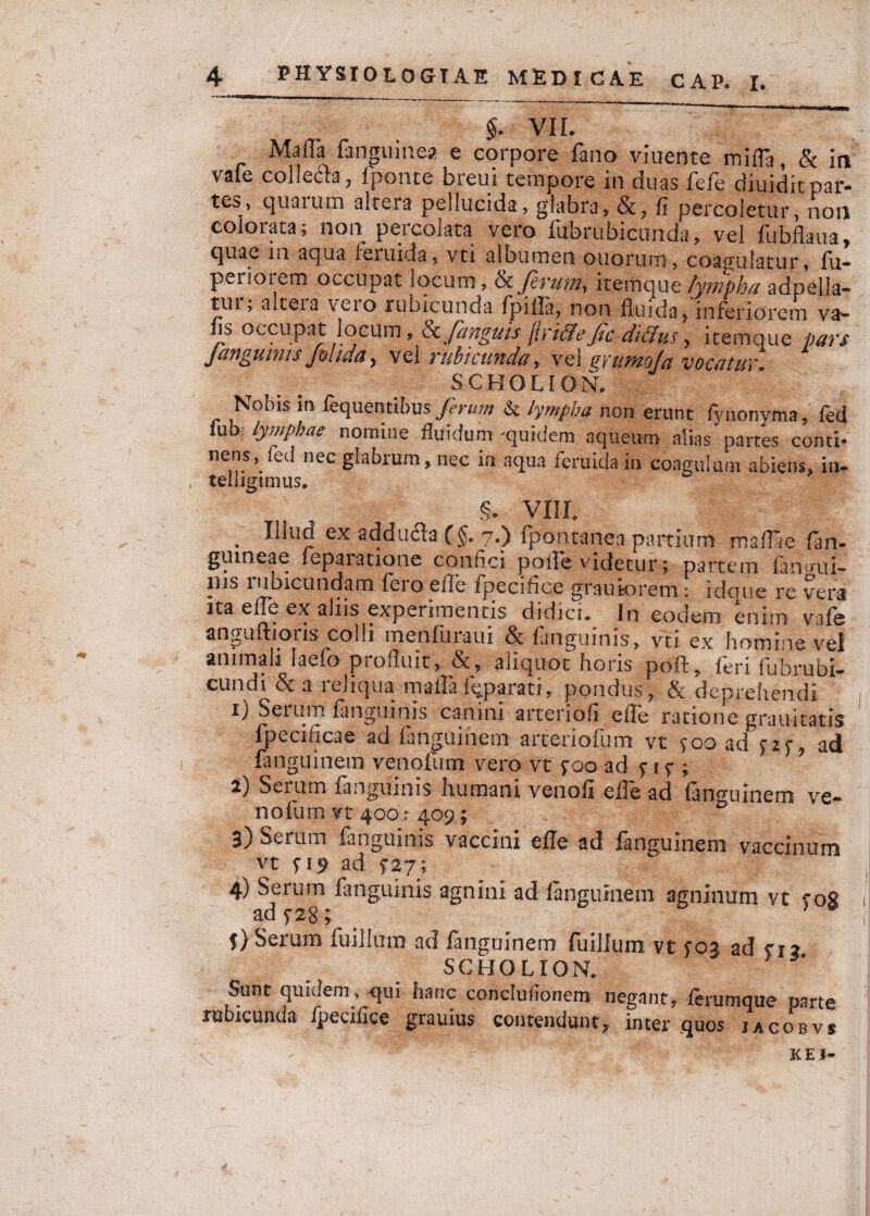§ VIL Mafla fanguinea e corpore fano viuente mifla, & ia vale colle&a, fponte breui tempore in duas fefe diuidit par¬ tes, quarum altera pellucida, glabra, &, fi percoletur, non colorata; non percolata vero fubrubicunda, vel flibfiaua, quae 111 aqua feruida, vti albumen ouorum, coagulatur, fu- periorem occupat locum, & ferum, itemque lympha adpella- tui, altera veio rubicunda fpiila, non fluida*inferiorem va- lis occupat locum, & fanguis jirififeJic di cius y itemque pars janguinis Jmula, vel rubicunda, vei arumoja vocatur SCHOLION. Nobis m fequentibus feritm & lympha non erunt fynonyma ^ fed lub lymphae nomine fluidum -quidem aqueum alias partes conti- nens, fed nec glabrum* nec in aqua feruida in coagulum abiens* in- telligimus, §. VIII. . ex 2(lducla (§. 7.) fpontanea partium maflae fan- giuneae leparatione confici polle videtur; partem lanmii- ilis lubicundam feio eile fpecifice grautorern: idoue rc ver3 ita efle ex aliis experimentis didici. In eodem enim vafe anguftioris colli menfuraui & fanguinis, vti ex homine vel animali laefo profluit* aliquot horis pofl:* feri fubrubi¬ cundi & a reliqua mafla imparati* pondus, & deprehendi 1) Serum fanguinis canini arteriofi efle ratione grau-itatis fpecificae ad fanguinem arteriolam vt yoo ad y2y, ad fanguinem venofum vero vt yoo ad y 1 y ; 2) Serum fanguinis humani venofi efle ad fanguinem ve- nofum vt 400 r 409; b 3) Serum fanguinis vaccini efle ad fanguinem vaccinum vt y 19 ad $27; 4) Serum fanguinis agnini ad fanguinem agninum vt yog ad ysg * y) Serum fuillum ad fanguinem fuillum vt ycu ad yi* SCHOLION. Sunt quidem, qui hanc conclufionem negant* ferumque parte rubicunda fpecifice grauius contendunt* inter quos jacobvs kei-