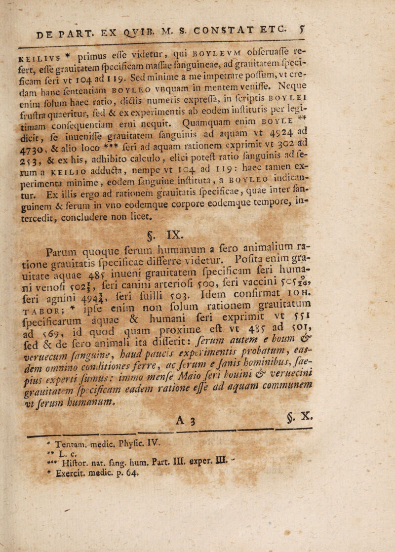 keiiivs ♦ primus efle videtur, qui boylevm obferaafle re¬ fert efle «rrauitatem ftecificam maflae fangumeae, ad grauttatem Ipect- ficam fert vt 104 ad 119. Sed minime a me impetrare polium, v t ere- dam hanc fententiam boyleo vnquam m mentem venille. Neque enim.fotum haec ratio, didis numeris exprefla, infcnptis boylei fruftra quaeritur, fed & ex experimentis ab eodem mihtutis per legi¬ timam confequentiam erui nequit. Quamquam enim boyle dicit, fe inuenifle grauitatem fanguinis ad aquam vt 4924 aci 4720, & alio loco *** feri ad aquam rationem exprimit yt 302 ad 2t3, & ex his, adhibito calculo , elici potefl: ratio (anguinis ad Ie¬ ram a keilio adduda, nempe vt 104 ad 119: haec tamen ex¬ perimenta minime, eodem fanguine inftituta , a boyleo hk,ican¬ tur. Ex illis ergo ad rationem grauitatis lpecificae, quae inter ian- guinem & ferum in vno eodemque corpore eodemque tempore, in¬ tercedit, concludere non licet. §. IX. Param quoque feram humanum a fero animalium ra¬ tione grauitatis lpecificae differre videtur. Pohta enimgra- uitate aquae 48V inuem grauttatem fpecificam feu hu - ni venofi co2i, feri canini arteriofi poo, feri vaccini feri Unini 494I, feri fuilli to3. Idem confirmat ioh. TA.BOR- * ipfe enim non folum rationem grauitatum fpedficarum aquae & humani feri exprimit vt ffi ad <69. id quod quam proxime eft vt 48f ad ^or, fed & de fero animali ita differit: ferum autem e boum & veruecum fanguine, haud paucis exprimentis probatum, eas¬ dem omnino conditiones ferre, ac ferume fanis hominibus,fae- S experti fumus: imrrn menfe Mato feri boum & verueam grauitatem fp cificam eadem ratione ejfe ad aquam communem vt ferum humanum, A 3 §. X. Tentam, medie, Phylle. IV, ^ * L c. *** Hiftor. nat. (ang. fumi. Part. III. GXper, III* * Bxercit. medie, p. 64*