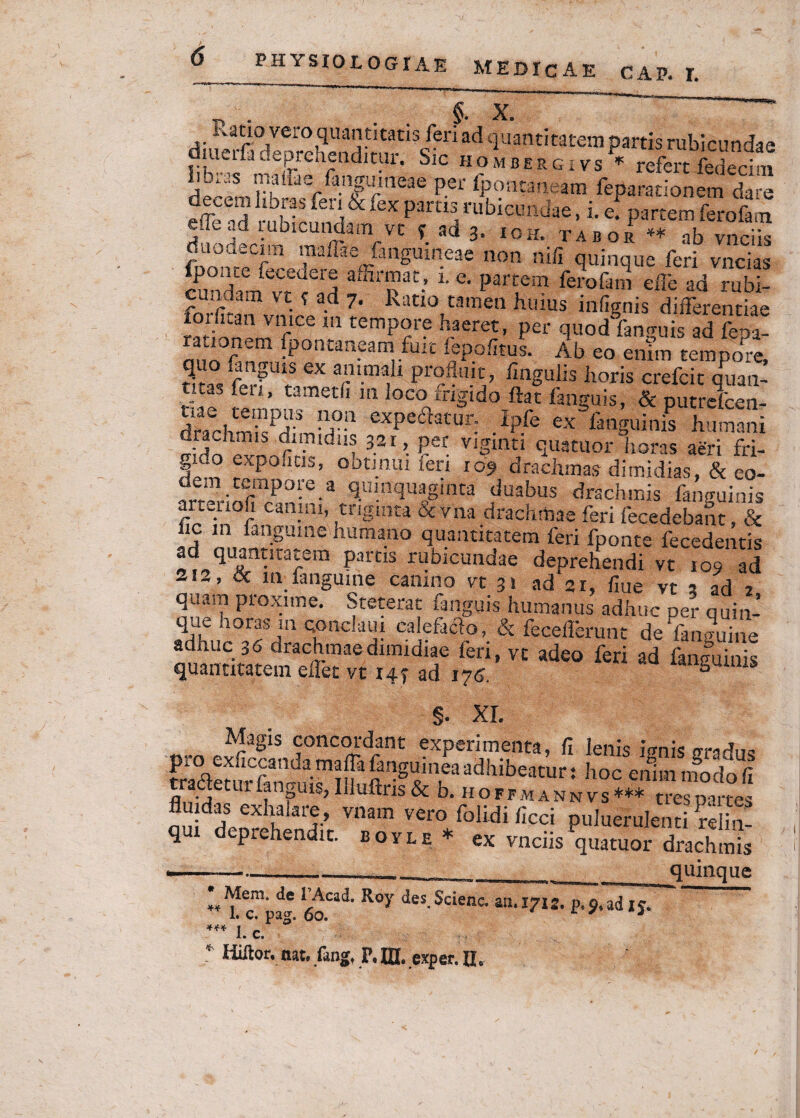 §. X. Ratio vero quantitatis feri ad quantitatem partis rubicundae SlC H?MDERGIVS * refert fedecini lib.„s n.aiiaw fanffuneae per ipontaneam feparationem dare fe nJ-l \ fex partlirubiera*e-*• efpartem ferofam ile ud lubicundam vt f ad 3, ioh. tabor ** ab vnciis duouecim maffiie fmguineae non ni/i quinque feri vncias cundam^vt?^ affirpaC-’ 1 e‘ Part®m ferofam effe ad rubi- fnXX • -d 7’ Katl0,camen huius infignis differentiae forfitan vnice m tempore haeret, per quodYanguis ad fepa- •P°n£an-eamrfui!: PeP.ofitus- Ab eo enim tempore, ^ f ^UiS brumali piOniiit? iiaguiis liaris crefcit quan- fen ’ tametfl m loco frigido ftat fanguis, & putreicen- dh,cbmkPH-3 !!fa cxPcicarur: Ipfe ex fanguinis humani f- Y ; dimidus 32r, per viginn quatuor horas aeri fri¬ gido expolitis, obtinui feri 109 drachmas dimidias, & eo- W--«rmp0*e-a Hu!ad«aginta duabus drachmis fanguinis artenofi canini, triginta & vna drachmae feri fecedebant, & hc m fangume humano quantitatem feri fponte fecedentis ad quantitatem partis rubicundae deprehendi vt 109 ad si2, & rn;fangume canino vt 31 ad 21, flue vt s ad 2 qa<i.n pioxnne. Steterat fanguis humanus adhuc per quin- que aoras m condam calefacio, & fecefferunt de fanguine adhuc 36 drachmae dimidiae feri, vt adeo feri ad {anguinis quantitatem efiet vt 147 ad 176. gum.s §. XI. Magis concordant experimenta, fi lenis ignis oradus pro exficcanda maffa fanguinea adhibeatur: hoc ennn modo fi tradetur fanguis, Iliuftris & b. hoffmannvs*** tres partes n^l ™,m vero pakerulendffi q dcprchendic. so,le* ex vnciis quatuor drachmis ——_-i_ quinque * Mem, de TAcad. Roy des. Scienc. au. 1712. p, 9, ad 15. 1. c. pag. 60. c ' 3 *** 1. c.
