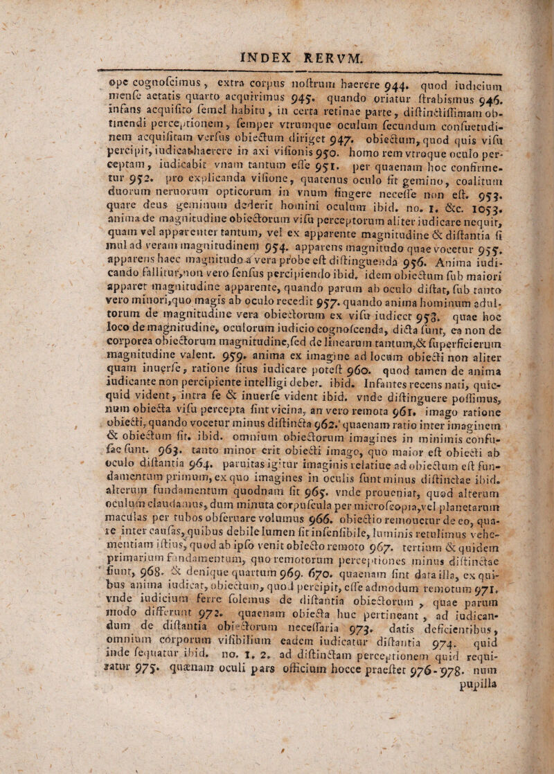 ope cognofcimus , extra corpus noftrum haerere 944. quod indicium menfe aetatis quarto acquirimus 945® quando oriatur ftrabismus 946. infans acquilxtO’ femel habitu , in certa retinae parte, diftintfiffimamob¬ tinendi perceptionem, femper vtrumque oculum fecundum cohfiietudi- nem acquifitam ver fu s obie&um diriget 947. obie&um, quod quis vifu percipit, iudicatdiaerere in axi vifionis 950* bomo rem vtroque oculo per¬ ceptam, indicabit viiam tantum ede 951. per qnaenam hoc conhnne- tur 95“® P1’® explicanda vifione, quatenus oculo fit gemino, coalitum duorum nemorum opticorum in vnum fingere ne cede non eft. 955. quare deiis geminum dederit homini oculum ibid. no. 1. &c. 1053* anima de magnitudine obie&omm vifu perceptorum aliter i ud icar e nequit, quam vel apparenter tantum, vel ex apparente magnitudine & diftantia ii inulad veram magnitudinenf 954. apparens magnitudo quae vocetur 955'. apparens haec magnitudo^ Vera probe eft diffinguenda 956. Anima indi¬ cando fallitui,noti veio fenfiis percipiendo ibid. idem obie&um fiib maiori appaiet magnitudine apparente, quando parum ab oculo diftat» fub tanto vero mmori,quo magis ab ocuio recedit 957. quando anima hominum adul¬ torum de magnitudine vera ohie&oram ex vifu iudicct 953. quae hoc loco de magbiirudine, oculorum iudicio cognofeenda, di&afunt, ea non de corporea obieeforum magnitudine,fed de linearum tantum,& fuperffcierum magnitudine valent. 959® anima ex imagine ad locum obiecK non aliter quam iiiu^rle, ratione litus iudicare poteft 960. quod tamen de anima indicante non percipiente intelligi debet, ibid. Infantes recens nati, quio quid vident, intra fe <& inuerfe vident ibid. vnde diftinguere poffimus, iium obiecta vifu percepta fint vicina, an vero remota 961. imago ratione obie&p quando vocetur minus diftin&a 962.' quaenam ratio inter imaginem & obiectum fit. ibid. omnium obieeforum imagines in minimis confu- fac finit. 9^3* tanto minor erit obiecfi imago, quo maior eft obie&i ab oculo diftantia 964. paruitasigitur imaginis relatiue ad obie&um eft fun¬ damentum primum, ex quo imagines in oculis funtminus diftin&ae ibid. alteru\yt fundaineiitnm quodnam lit 963. vnde proueniat, qusd alteram oculuni claudamus, dum minuta corpufcuia per inierofeopja,vel planetarum macdlas per tubos obferuare volumus 966. obie&io remonetur de eo, qua- ic inter caulas, quinus debilelumen fitinfenfibile, luminis retulimus vehe¬ mentiam iftius, quod ab ipfo venit obiecfo remoto 967. tertium & quidem primarium f nidamentum, quo remotorum perceptiones minus di (tincta e fiunt, 968- & denique quartum 969. 670. quaenam lint data illa, ex qui¬ bus anima indicat, obiectum, quo J percipit, effe admodum remotum 971. vnde indicium ferre; folemus de diftantia obie&orum , quae parum modo differunt 972. quaenam obie&a huc pertineant, ad judican¬ dum de diftantia obieeforum necelfaria 973. datis deficientibus, omnium corporum vifibilium eadem indicatur diftantia 974. quid inde fequatur ibid» 110. 1. 2. ad diftin&am perceptionem quid requi¬ ratur 975. quaenam oculi pars officium hocce praeftet 976-978. nnm pupilla
