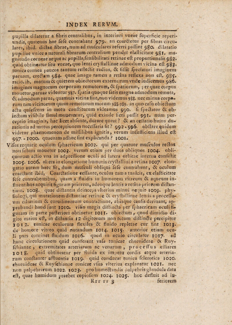 J f INDEX R E R V M, pupilla dilatetur a fibris centralibus, in interiori vneae fuperflcie reperi- undis, quatenus hae fefe contrahant 979. an coarctetur per fibras circu¬ lares, ibid. dicfae fibrae, num ad mufculares referri poffint 9go. dilatatio pupillae vnice a naturali fibrarum centralium pendet elaflicitate 981, ms- gnitudo corneae aeque ac pupilla,fenfibilitati retinae e(t proportionalis 982® quid obtineatur fitu vueae, quo lenti cryftallinae admodum vicina cll 983. tunica cornea paucos tantum refleclit radios, & lillit foedator! imaginem paruam, credam 984* (lllfle imago ramen a retina reflexa non efh 98?« ratio. ib>* motum & quietem obieclorum externcruni vndeiudiccmus 986. imagines magnorum corporum remotorum, & fpatiorum, per quae corpus mouetuiqparnae videntur 987. fpatia quoque fatis magna admodum remota, & admodum parua, quamuis vicina fint,non videmus 988. nec minus corpo¬ rum tam vicinorum quam remotorum motum 988.989. in qua cafu obi edum adu quiefeens in motu conftitutum videamus 990. fi fpedator & ob- iedum vifibile fiinul moneantur, quid exinde fieri poflit 991. num per» ceptio imaginis, hac licet abfente, durare queat ? & an cellatio huius du- rationis ad motus perceptionem neceflaria fit ? 992 • 996. obfiare quidem videtur phaenomenon de miflilibus ignitis, verum infuffieiens illud cft 997. - IOOO. quaenam adhuc fint explicanda ? 1 coi * Vifus requirit oculum fphaericum 1002. qui per quatuor mufculos redos non foium monetur 1003. verum etiam per duos obliquos 1004. obii- quorum actio vna in adpreflione oculi ad latera orbitae interna confidit 1005. 1006. altera in elongatione humoris cryftalliiii a retina 1007. elon¬ gatio autem haec fit, dum mnfculi obliqui fefe contrahunt, & oculum eoardant ibid. Coardatione «eflfantc, oculus tam a tunicis, ex elaflicitate fefe contrahentibus, quam a fluidis in humorem vitreum & aqueum in¬ fluentibus acquirit figuram priorem, adeoque lentis a retina priorem diflan- tiairi. lOOg. quae diftantia deinceps vherius minui nequit 1009. phy- fiologi,qui mutationem diflantiae retinae & cryftallinac lemis a procefTu- um ciliarium & curu i lineorum contractione, aliisque caufis deriuant, ap¬ probandi haud fiunt 1010. vifio magis diflinda per fphaericam oculi fi¬ guram in parte pofteriori obtinetur ion. obiechim , quod dimidio di¬ gito maius efl, in diflantia 12 digitorum non totum diflinde percipitur 10 12. tunicae oculorum flexiles & fluido repletae cur fint 1013* de homore vitreo quid notandum 1014. IQI$* anterior etiam ocu¬ li pars continet fluidum 1016» quod in oculo circulatur 1037. ad hanc circulationem quid conferant vafa tunicae choroideae 6t Ruy- fichianae , extremitates arteriarum ac venarum, proceffus ciliares I OI 8* quid obtineatur per fluida ex impetu cordis atque arteria¬ rum conflanter affluentia 1019. quid conducat tunica felerotiea 1020. ehoroideae & Ruyfchianae tunicae vfius vlterius explanatur I02T. nec non palpebrarum 1022. 1023. pro humechndis palpebris glandula data efl, quae humi dum praebet eopiofum 1024. 1025. hoc defluit ad i#- Rrr rr 3 feriorem
