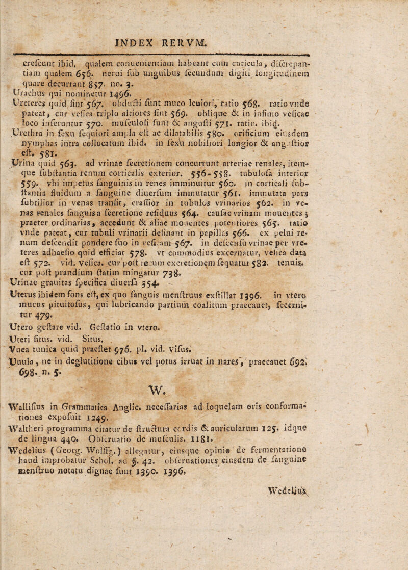 crefcunt ibid, qualem conuenientiam habeant eum cuticula, difcrcpari- tiam qualem 656. nerui fub unguibus fecundum digiti longitudinem quare decurrant no. 3. Urachus qui nominetur 1496. Ureteres quid lior 567. obducti funt mneo leuiori, ratio 568. ratio vnde pateat, cur vefica triplo sitiores iint 569* oblique & in infimo velicae loco inferuntur 570. mufculoli funt & angufti 571. ratio. ibic|. Urethra in fexu fequiori ampla elt ae dilata hilis 580. orificium eiusdem nymphas intra collocatum ibid. in fex'u nobiliori longior & anguflior eft. 581. Urina quid 563. ad vrinae fecrctionem concurrunt arteriae renales, item» que fubfbntia renum corticalis exterior. 556~5r}8* tubulofa interior 5 59>. vbi impetus (anguinis in renes imminuitur 560. in corticali fhb- itantia fluidum a (anguine diuerJfum immutatur 561. immutata pars fubtilior iri venas tranfit, craffior in tubulos vrinarios 562. in ve¬ nas renales (anguisa fecretione refid.uus 564. caufaevrinam mouentes $ praeter ordinarias, accedunt & aliae mouentes potentiores 565. ratio vnde pateat, cur tubuli vrinarii delinant in papillas 566. ex pelui re¬ num defeendit pondere fuo in veficam 567. in defcenfu vrinae per vre- reres adhaelio quid efficiat 578- vt commodius excernatur, vehea data efl: 572. vid. vefica. cur poit fecum excretionem fequatur 582- tenuis» cur poit prandium ftatim mingatur 738» Urinae grauitas fpecifica diuerla 354. - Uterus ibidem fons e(i, ex quo fanguis meiiftruus exftillat 1396. in vtero mucus pituitofus, qui lubricando partium coalitum praecanet, fecerni- tur 479. Utero geftare vid. Gefiatio in vtero. Uteri fitus. vid. Situs. . Vuea tunica quid pvaeftet 976. pl. vid. vifus. Uuula, ne in deglutitione cibus vel potus irruat in naresV praecanet 698« .»♦ S* w. Wallifius in Grammatica Anglic. neceflarias ad loquelam ©ris conforma* tiones expofuit 1249. Wakheri programma citatur de ftruftura cordis & auricularum 12§» idque de lingua 440. Qbferuatio de mnfculis. 11BI» Wedelius (Gcorg. WolifFg.) allegatur, eiusque opinio de fermentarione haud improbatur Schol. ad §. 42. obferuationes eiusdem de fanguine ncnftruo notatu dignae funt 1390. 13969 WedeliuX
