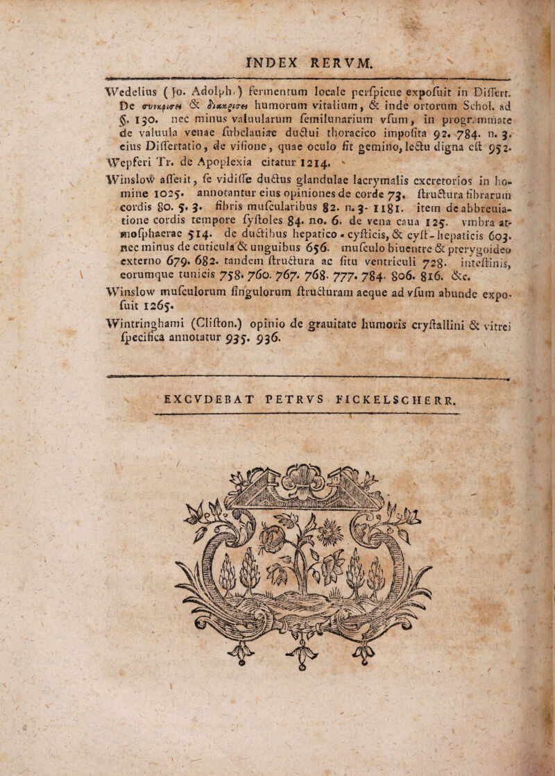 Wedelius ( Jo. Adolph.) fermentum locale perfipicue expofiuit in Differt. De «rvvx-purei & humorum vitalium, &z inde ortorum Schol. ad §. 150. nec minus vnluularum fiemi lunarium vfum, in programmate de valuuia venae fiubclaniae du6lui thoracico impolita 92. 784. n. 3» eius Differtatio, de vifione, quae oculo fit gemino,leftu digna eff 952. Wepferi Tr. de Apoplexia citatur 1214. ' Winslow affeiit, fe vidiffe du&us glandulae lacrymaiis excretorios in ho¬ mine 1025. annotantur eius opiniones de corde 73, ftruetura fibrarum cordis 80. S* 3* fihids mufcularibus g2. m 3- ngi. item deabbreuia- tione cordis tempore fyftoles 84. no. 6. de vena caua 125. vmbra af¬ frio fp ha era e 514. de ductibus hepatico « cyfficis, & cyfU hepaticis 603. nec minus de cuticula & unguibus 656. mu (culo biucntre & pterygoideo externo 679. 682. tandem ffrudlura ac fitu ventriculi 728. inteffmis, eorumque tunicis 758* 760. 767« 768. 777’• 784- 806. 816. &c. Winslow mufculorum Ungulorum ffru&uram aeque ad vfum abunde expo* fuit 1265. Wintringbami (Clifton.) opinio de grauitate liumoris cryftallini & vitrei fpecifica annotatur 93 5. 936.