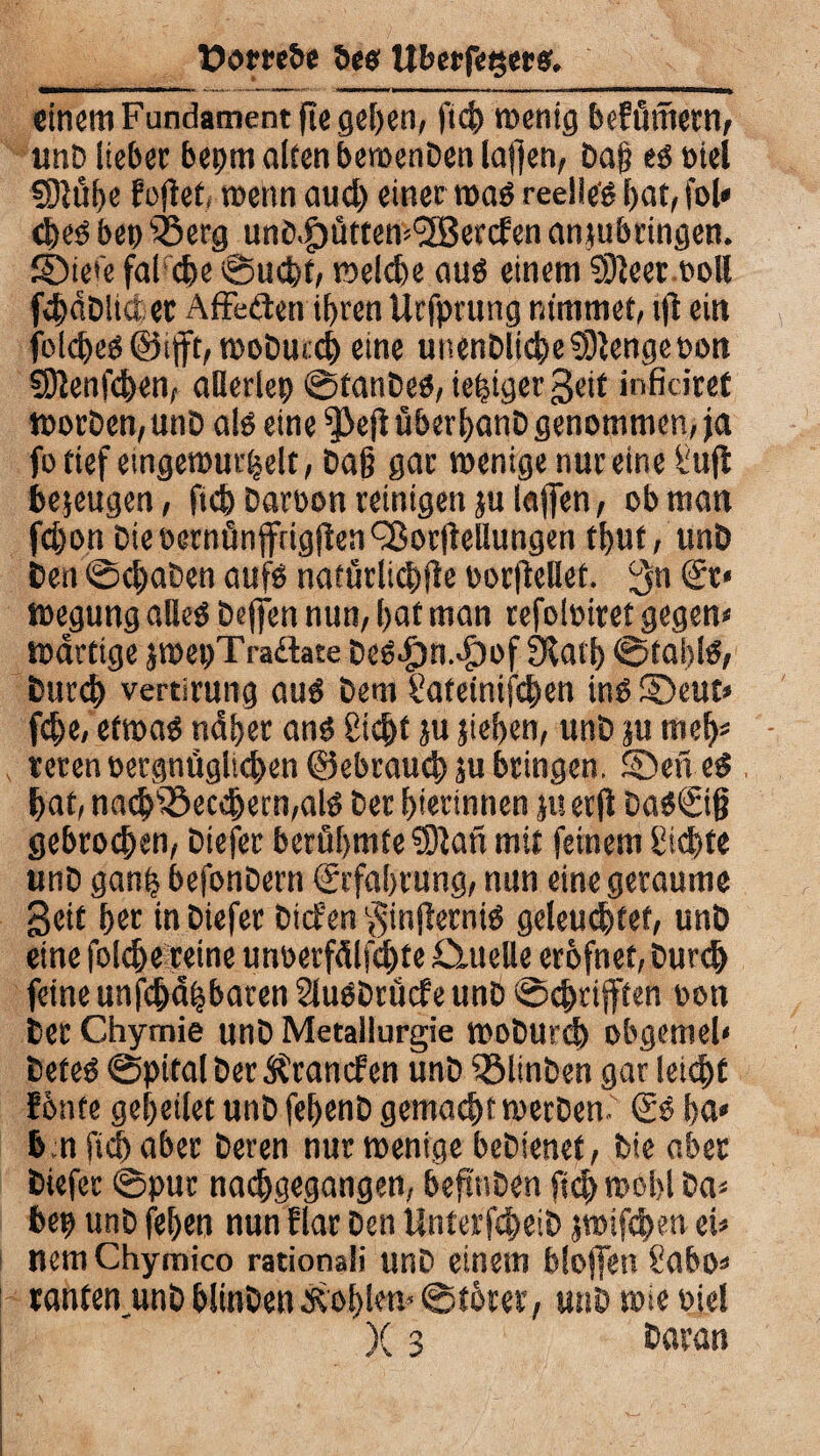 üom&e 5c« UbcrfcQcr«. einem Fundament ftegefeen, ftefe wenig befümem, und lieber bepm alten bewenden laflen, da§ e« oiel SDiüfee foftet, wenn aud) einer wa« reelle« feat, fol* efee« beo Q3erg unö.gjütten^enf en antubtingen. £Die»e fal <fee ©uefet, welche au« einem 93}eer.ooll fefeddlidet Affedien iferen Urfprung nimmet, ift ein felcfee«@tftt, moducefe eine unendliche SDiengeoon SDienfcfeen, allerlei ©fände«, iefeiger Seit inficiret morden, und al« eine ^>efi überfeand genommen, ja fotief eingewurzelt, da§ gar wenige nur einel'ujt bezeugen, ftefe daroon reinigen ju laffen, ob man fefeon die oernünfrigjien QSor(iellungen tfeut, und den ©efeaden auf« natürlitfefle oorfMet. 3n 'S1* wegung alle« deffert nun, feaf man refoloiret gegen* wattige jwepTraäate dc«Jpn4)of 9latfe ©ta I>1«, durefe vertirung au« dem Sateinifcfeen in« ©eut» fefee, etwa« ndfeer an« liefet ju jiefeen, und ju mefe* reren oergntigltefeen ©ebrauefe ju bringen, ©ene« feat, naefeiöeccfeem,al« der feierinnen jttetfi da«©f} gebroefeen, diefer berühmte ?Dian mit feinem ßiefete und ganfe befondern ©faferung, nun eine geraume Seit feer in diefer diefen §infierni« geleu<fetef, und eine fblefeereine unoerfdlfdfete duelle erofnet, durefe feine unfefedfebaren 2lu«drücfe und ©eferifften oon der Chymie und Metallurgie wodUr(fe obgemel» defe« ©pitaldetÄrancfen und ^Minden gar letefet ?6nte gefeeilet und fefeend gemaefet werden- ©« fea* b.n ftefe aber deren nur wenige bedienet, die aber diefer ©pur naefegegangen, befinden ftefe wofei da* bep und fefeen nun Elar den Unterfcfeeid jroifefeen ei* nem Chymico rationali und einem bloffen Sabo* ranten,und blinden fRofelen» ©tbrer, und wie ojel X 3 daran