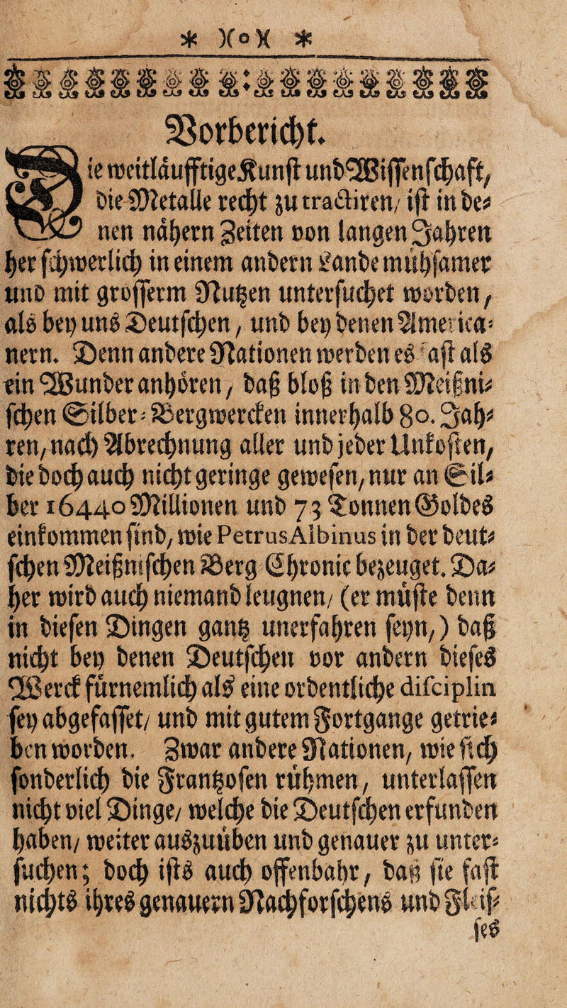 * X° X * __ 23orbend)k ie weitldufftigeÄunjl undf-SBiffenfchaft, IA/ Die Sftetalle recht ju tra&iren/ ifr in de* vjx? nen nähern feiten non langen fahren her fhwerlich in einem andern Tandem ühfamer unD mit grofferm S^u^en unterfuchet morden, alo bei) und Seutfchen, und bei) denen America* nern. Senn andere Nationen werden ed aft aid rin Runder andren, bafj bloß in den SUieigni* fdben ©ilber»S5erg werden innerhalb 8°-3«h* ren/Uad) Abrechnung aller und jeder Unf offen, die dod) auch nicht geringe gemefen, nur an 0il* ber 16440 Millionen und 73 Tonnen ©olded einfomtnenfind; wie PetrusAlbinas in der deut* fd)en Sfteifjmfchen i©erg ßfjronic bezeuget. Sa* her wird auch niemand leugnen/ (ft müfle denn in tiefen Singen gatu? unerfahren fep,) da§ nicht heu denen Seutfchen »or andern diefed 3Berd fürnemlich al£ eine ordentliche difciplin fei) abgefaflfet/ und mit gutem Fortgänge getrie« ben morden. Smar andere Stationen; mie ftch fonderlich die granhofen ruhten, unterlaufen nicht »iel Singe/ welche die Seutfchen erfunden haben/ weiter auöjutiben und genauer &u unter» fuchen; doch i|^ auch offenbahr, bah fte fajl nichts ihre! genauem acfaforfche ne und gl# fe£