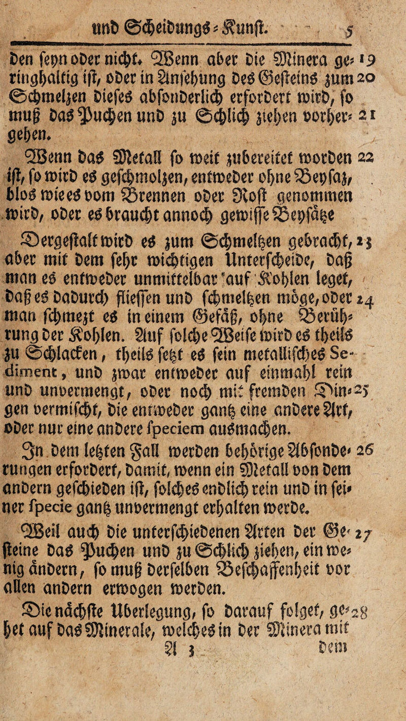 Den fepn ober nic&f. 2Benn ab« Die SDtinera ge? *9 ring|altig i|t, ober in Sinfebung De* ©ejtein* jum 20 ©cbmeljen Diefeö abfonberlicb erfordert wirb, fo muß Da* $}u<|en unb ju ©c&licb jtcfjcn borget? 21 geben. ‘■JBenn Da* SDtetaH fo weit jubereitef worben 22 ift, fo wirb t$ gefcbmoljen, enfweber ohne SSepfaj, , fcloö wie e* 00m trennen ober 3toff genommen wirb, ober e* braucht annocb gewifjfeSBepfd^e ©ergejialfmirb e* jurn @cbmel|en gebracht,** aber mit betn febr wichtigen llnterf^eibe, baß man es enfweber unmittelbar ‘auf Ä’oblen leget, baße* DaDurcb fließen unb fcbmelijen möge, ober 24 man fcbmejt es in einem ©efäß, ohne ISerüb* rung ber Äoblen. 2luf folcbe <3Beife Wirb es tbei!* ju ©cblacfen, fbeilö fe|t eö fein metaEifcfteö Se¬ diment , unb jroar enfweber auf einmabl rein unb unoermengt, ober noch mit fremben SMn»2j gen »ermißt, bie entweber gan| eine anbere Slrf, ober nur eine anbere fpeciem auöma^en. 3n Dem lebten $all werben beb&rige 2Jbfonbe< 26 rungen erforberf, Damit, wenn ein SDtefall oon Dem anbern gefcbieben ift, folcbe* enblich rein unb in fei» ner fpecie gan| unoermengt erhalten werbe. <2Beil auch bie unterfcbtebenen Sitten ber &e> 27 (leine Dag juchen unb ju @d>l;d) jieben, ein we» nig anbern, fo muß berfelben $5efcbajfenbeit oor allen anbern erwogen werben. SMc ndcbfte Überlegung, fo Darauf folget, ge?28 bet auf Da*5Jtinerale, welche* in ber Sftinera mit 51 3 bei«