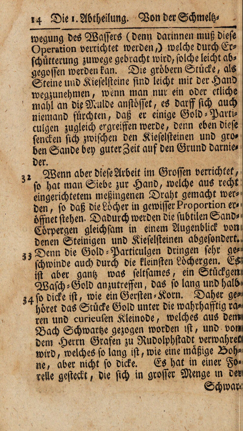 Regung Des (jßafecS (Denn Datinnen mug Diefe Operation verrichtet tvetDen,) welche Durch <£r» (Fütterung juwege gebracht wirb, folche leicht ab» gegefen werben fan. ©ie gtbbern ©tücfe, als ©teine unD Äiefelfieine ftnD leicht mit Det^anD wegjunegmen, wenn man nnv ein ober etliche ' mahl an Die SiulDe anflbfet, eS Darf fich auch niemanD fügten, Dag ec einige ©olD» parti» cuigen jugieicl) ergreifen werbe, Denn eben Diefe (enden fiep jmifcpen Den Äiefelfeinen unD gto* ben ©anDe bep guter Seit auf Den ©tunD Darnie» Dev. . , t <3Benn aber Diefe Arbeit im ©rofen »errichtet, 3 fo bat man ©iebe jur ^)anD, welche aus recht eingerichtetem mefiingenen ©ragt gemacht wer» Den, fo Dag Dieser in gewifer Proportion er» bffnet ftebem ©aDurcp werben Die fubfilen ©anD» Corpergen gleichfam in einem Stugenblicf von Denen ©teinigen unD Äiefelf einen abgefenDerf. *i©ennDie ©olD*sjkrticulgen Dringen fehr ge»< fchwinbe auch Durch Die fleinfen Schergen. &• ifl aber ganp was feltfames, ein ©töcfgetn <2Baf<h'©olD anjutreffen, Das fß lang unD halb» ,4fo Diefe ijt, wie ein ©erf en > tfotn. ©ahet ge*1 höret Das ©tücfe ©olD unter Die wahrhaftig ta* ren unD curieufen ÄleinoDe, welches aus Demi fSach ©chwarpe gejogen worben tft, unD vom Dero «fjeten ©rafen }u SKuDolpbifaDt »erwaljtefl wirb, welches fß lang ifl, wie eine magige öoh» ne, aber nicht fo Diefe. <£$ hat in einer $0» teUe gefedf, Die fiep in groffer Stenge m De«' ©cpwar»