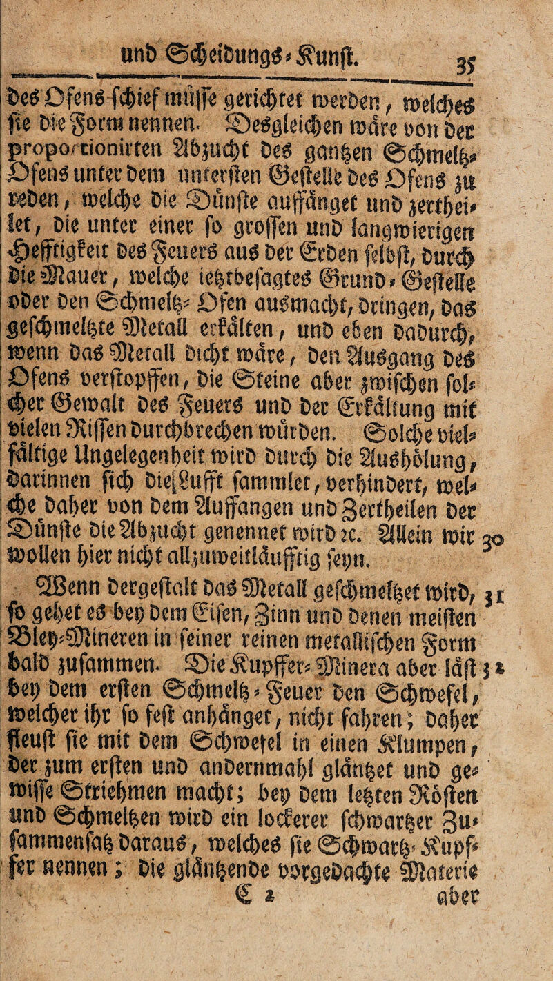 3? Des Ofens f#ief mü|fe genutet werben, welches fie tm gorm nennen. desgleichen rcdre »en Der proporcionirten Slbjucht Des ganzen ©chtnelfe* Ofens unter Dem unteren ©eftelle Des Ofens m wDen, mel#e Die SDünfie aupnget unD jerthei» let, Die unter einet fo groffen unb langwierigen dpepgf ett Des geuerS aus Der ©Den feibft, Dur# Die ällauer, welche ieptbefagtes ©runD»©efteHe cber Den ©cbmcte* Ofen auSmad)t, Dringen, Das gefcbmelhte Sletall ecfdlfen, unD eben DaDurch, wenn Das Metall Dicht wäre, Den SfuSgang Des Ofens üerpptfen, Die ©feine aber jwifdjen foi* #er ©ewalt Des geuerS unD Der ©Faltung mit Dielen 9vifien Durchbrechen würben. ©olche Diel» faltige Ungelegen beit wirb Durd) Die Slusbölung, Darinnen ft# blufft fammIet,DerhinDett, web <fee Daher non Dem Slupngen unD gertbeilen Der S>unjte Die5lb}ttcl)t genennet roirD :c. Allein wir so wollen hier nicht alljuroeitläufftig fepn. 5Senn Dergeflalt Das fOietal! gefchmelhef wirb, 11 fo gebet es bep Dem ©fen, Sinn unD Denen meiften SSlef^irieren in feiner reinen metallifchen gorm fcalD jufammen. die Äupjfer» fjinera aber la|t} * bep Dem erjten ©#melp. geuer Den ©#wefel, welcher ihr fo feft anhänget, nicht fahren; Daher Peuft fie mit Dem ©chwetel in einen Mumpen, Der jum erjten unD anDernmahl glanzet unD ge» wijfe ©triehmen macht; bep Dem lebten fK6fien unD ©#melpen wirD ein locferer fcbwar|er 3u» fammenfah Daraus, welches fie ©chwath’ SCupf* fer nennen; Die glän^enDe oorgeDacbte 5S?aterie : 'v.! ... ' € * aber