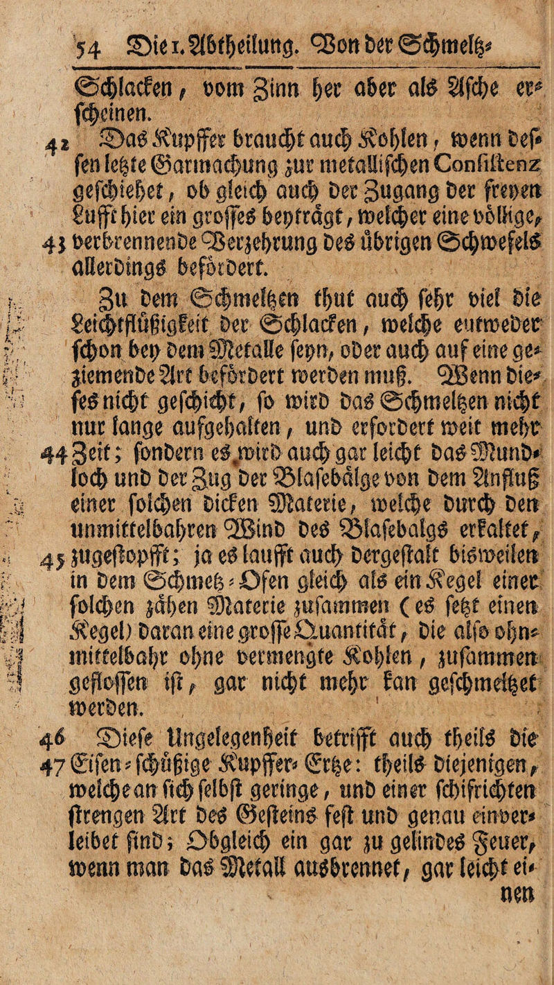 ©djlacfen, oom ginn bet aber als Slfcbe et* feinen. 4* SDab Äfuppp brauet auch lobten, »enn Def* fcn letzte @atmad>ung ^ur nietallifcben Conftftenz gefebiebef, ob gleich auch Dec Bugang Der frepen £uffc bict' ein grojfeö beitragt, »etcher eineobttige, 41 oerbrennenDe ^erjebrung De£ übrigen @cb»efelS atterbingö befikoert. 3u Dem ©(|melben (bub auch febr »iel Die 8eic|fflü§tgEeif Der ©djlacfen, roetche eutroebec febon beb Den» ©ctalle fepn, oDer auch auf eine ge» jiemenbeStrt befbrbert »erben mufj. QBennDie* fe$ nicht gef<|i<bt> fo »itD Dab @cbtnel|en nicht nur tange aufgebatten, unD erforbert »eit mehr 44Beit; fonDern e$.»itb auchgar lei(|t DaöSSiunb» loch unb Der Bug Der SSlafebülge oon Dem 5infiug einer folgen Dicfen Materie, »eiche Durch Den unmittelbabren 3BinD Deö SSMafebalgö erEaltet, 45 jugeftopfft; ja eb laujft audb Dergeftalt bisweilen in Dem ©chmeb»Ofen gleich als ein i?ege! einer folcben ädben SDJaterie jufammen (eS fe|t einen Ä'egel) Daran eine groffe ^Quantität, Die atfo obn* »niffetbabr ohne oermengte &ol)len, jufammen geholfen ifi, gar nicht mehr fan gefchmdiset »erben. 46 ©iefe Ungelegenbeif betrifft auch tbeifs bie 47 ©fen * fdbüfjige Tupfer« ©he: tbeilS Diejenigen, »elcbean ftch felbfi geringe, unbeiner febifriebfen fitengen 21 rt Des ©efieinb fejt unb genau ein0er» leibet finD; Obgleich ein gar ju gelinDeS geuer, tuerin man Das 58tetaU ausbrennef, gar teiebt ei» ne»