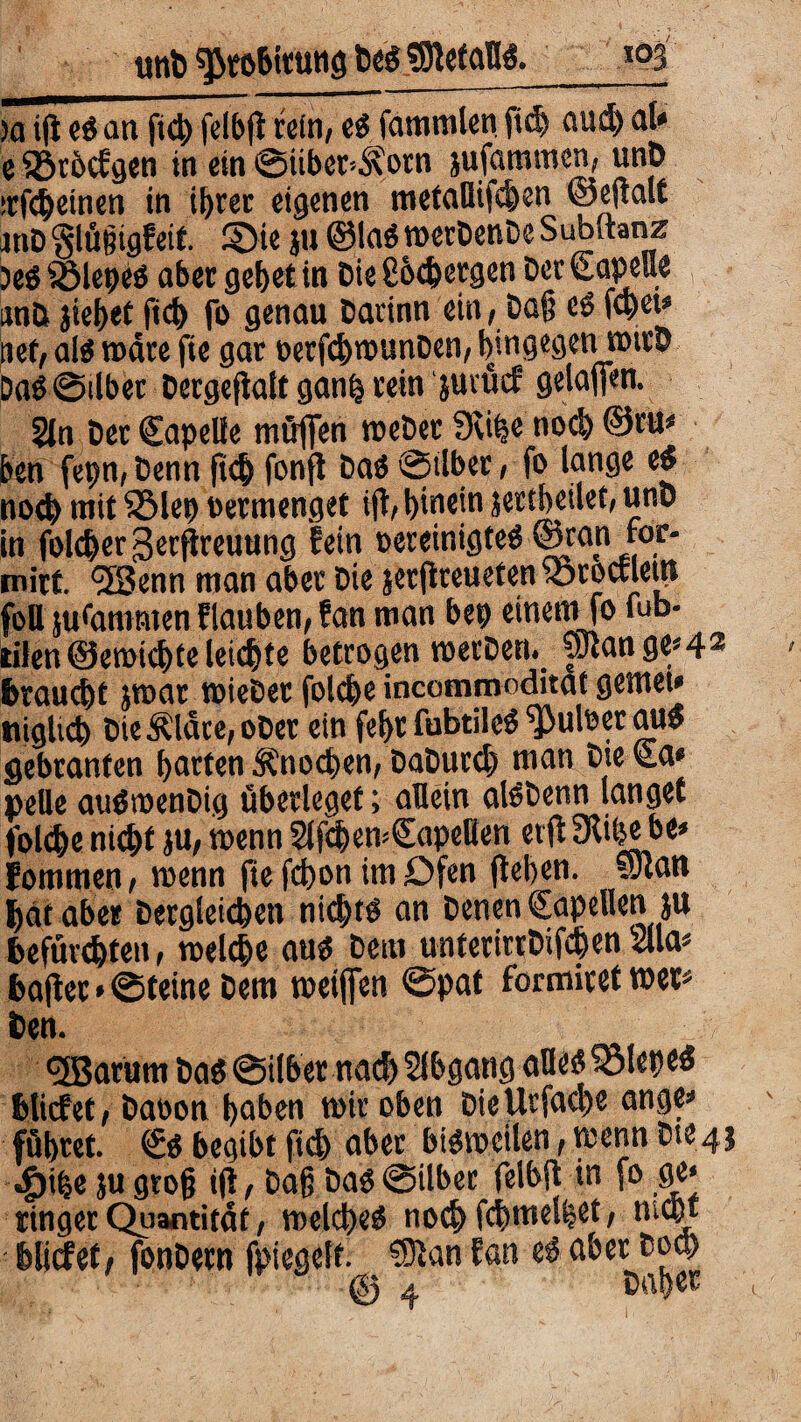 unt) ^robitung heg beteilig. _m )ö ifl eg an ftd) felbfl «in, eg fammlen fid) aud) al* e Sörftcfgen in ein ©iiber4\otn jufaramen, unp •rfcheinen in ii>ver eigenen metaUifchen ©eftalt mD ‘glüßtgfeif. ©ie ju ©lag »erDcnDc Subftanz )eg£ßlepeg aber gebet in Die Cocfeetgen Der Capelle iinö jiehet ftd) fo genau Darinn ein, Daß eg [(bet* net, alg wäre fie gar oerfchrounDen, hingegen »trö Daß ©übet Dergeftalt ganfc rein jutücf gelaffen. 5ln Der Capelle müffen reeDer SKi^e noch ©tu* feen fepn, Denn ftch fonft Dag ©ilber, fo lange es? noch mit iSlep oermenget ift, hinein jertheilet, uno in folcber,3ecftreuung fein oereinigteg ©ran ror* mirt. *5Benn man aber Die jetjlteuefen föroctleip foU su<ammen flauben, fan man bep einem fo fub- tilen©erotefete leiste betrogen toerDen. aJtange*4* braucht jroar toieDer folcfee incommoditat gemet* niglkp DieÄldte, ober ein fefer fubtileg ^3uloer au» gebranfen harten Ä'nocfeen, DaDutd) man Die Ca* pelle auöioenDig überleget; allein aleDenn langet folcfee nicht ju, wenn SlfchemCapeHen etfi 3fipe be* Eommen, voenn fie fchon im Dfen flehen, Solan hat aber Dergleichen nidjtg an Denen Capellen ju befürchten, »eiche aug Dem unferirtDifchen 2Ua* bafler * ©feine Dem »elften ©pat formiret »er* Den. <3Barum Dag ©ilber nach Abgang alles? ^Slepeö bliefet, Daoon haben »iroben DteUrfache ange* führet. ©g begibt fish aber bigioeilen, »enn Dte4j «£)ihe ju groß ifl, Daß Dag ©über felbfl in fo ge* ringer Quantität, »elcheg no^fchmelhet, nicht : bliefet, fonDertt fpiegelf. SSftan fan eg aber hoch © 4 bah«