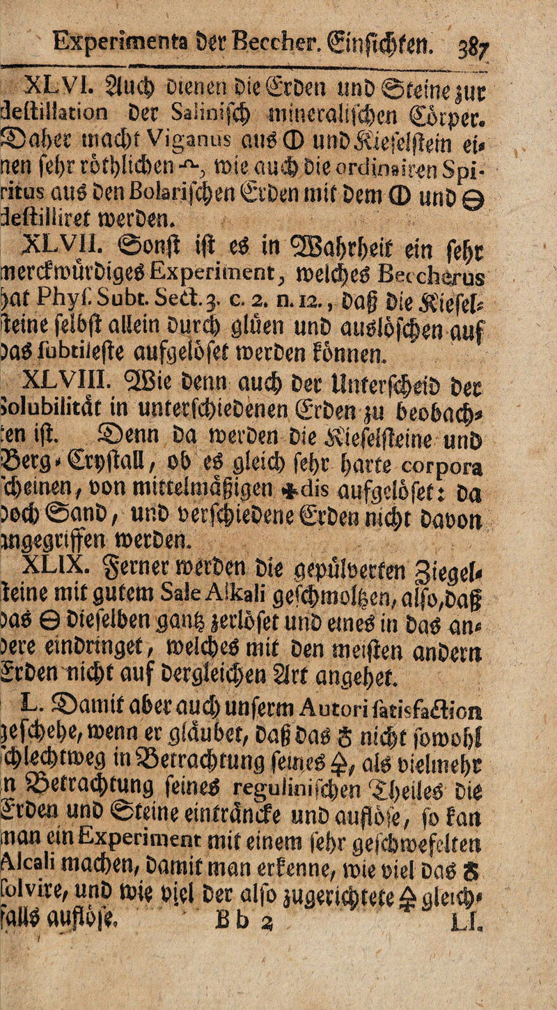 XL VI. Slucg Dienen Dic ©Den imD ©feine jur deitiliation Der Salinifc^ mineraJij'4cn ©kper. ©ager macgf Viganus au«© unDÄiefelftein et« nen fegr rötglicben-'s wie aueg Die ordimiren Spi¬ ritus aus Den ßobrifegen ©Den mit Dem © unD 0 deftilliret merDen. XLVll. ©onfi ifi e« in <2Bagrgeif ein fegt mercfrourDige« Experiment, melcge« Beccherus !>at Phyii Subt. Sed.3. c. 2. n. 12., Dag Die liefet« feine felbfl allein Durcg gluen unD au«I6fcgen auf )a« fubtiiefte aufgelofet roerDen fbnnen. XLVIII. 5ßie Denn aueg Der UnferfcgeiD Der jolubilitdf in unterfcgieDenen ©Den ju beobaeg« !en iß. ©enn Da roevDen Die bvtefeißeine unD 33etg * ^rpflaU, ob e« gleicg fegr garte corpora 'cgeinen, oon mittelmdgigcn *dis aufgejofet: Da )ocg@anD, unD berj$ieDene©Denmct>t Daoon »gegriffen roerDen. XL1X. ferner roerDen Die gepülüerfen Siegel« leine mit gutem SaleAikaii gefcgmolgen, a(fo,Dag 3aö 6 Dtefelben gang jerlöfet und eine« in Dqö an« )ere einDringet, roelcgeö mit Den meifien anDem ©Den niegt auf Dergleichen 2lrr angeget. L. ©arnif aber aueg unferm Autori fatisfadion jefcgege,roenn er glaubet, Dag Dag $ niegt foroogf cglecgtroeg in 35etracgtung feine« al« oielmegc n foetraigtung feine« reguiinifegen ‘jgeile« Die ©Den unD ©feine eintrdnefe unDauflbie, fo fan inan ein Experiment mit einem fegr gefcbroefclten Alcali maegen, Damit man erfenne, roie mel Da« S [olvire, unD roie oiel Der alfo jugeriegtete&gleicg» fall« aupofe. b b 3 li.