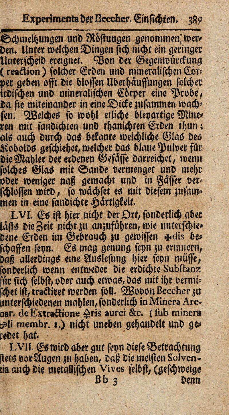 1 iwi 1-1 m 111 ——a—mtmm———mmmmtm ©c&melfeungen unD Stiftungen genommen; wer* Den. Unter welchen gingen ftch nicht ein geringer UnterfcheiD ereignet. Q3on Der ©egenwürefung (reaäion) folget SirDen unD mineralifchen S6t> per geben offt Die bloffen Überhäufungen foicher icDifchen unD mineralifchen ©irper eine ^irobe, Da fte miteinanber in eine SDicfe jufammen mach« fen. ^Belcbeö fo wohl etliche bleiartige SSIine* ren mit fantiebten unD fhanichfen Sieben tliun; alö auch Dutd) DaO befante weichliche ©laO Deo $obolD$ gefd)ief)ef/ welcher Dao blaue S}>uloet für DieSla&ler Der erDenen ©efäffe Darreichcf, wenn folcheO ©lao mit ©ante oermenget unD mehr ober weniger nag gemacht unD in gäffer oer fchlofien wirD, fo wächfet eo mit Diefem jufam» men in eine fanDichte -£)ärfigEeif. LVI. ©0 ifl hier nicht DerDrf, fonberlich aber lafto Die Seit nicht ju anjuführen, wie unterfebie* Dene ©eben im ©ebrauch ju gewijfen *dis be* fchaffen fepn. ©0 mag genung fepn 3U erinnern, Dag aBerDingO eine SluOlefung hier fepn muffe, fonterlich wenn enfweDer Die erDichte Subltanz für (ich felbfl, oDer auch etwao, Da« mit ihr oernti* fchet tfl, trailiret werten foB. l2Booon ßeccher ju unterfchieDenen mahlen, fonterlich in Minera Are- nar. deExtraflione £ris aurei &c. (fub minera sdi membr. 1.) nicht uneben gehcuiDelt unD ge* retet hat- LVH. ©owicD aber gut fepn tiefe ^Befrachtung fleto oorSlugen ju haben, Dag Die meiflen Solven¬ tia auch Die metaöifhen Vives felbfl, (gefchweige