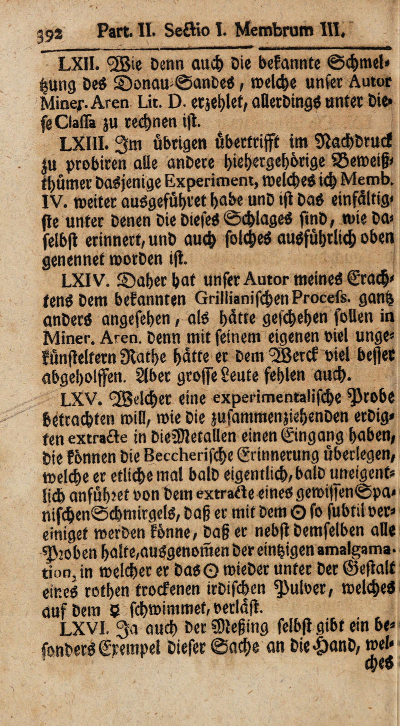 LXII. (3Bie Denn auch Die befannte ©chmel» ijung De« 5Donaw@anDe«, reelle unfer Autor Minef. Aren Lit. D. erjeblef, aHerDing« unter Die» feClafla ju rechnen ijl. LXIII. 3m übrigen übertrijff tm Sftachbrucf ju probiren alle anDere i)ief)ergef)6rige Verneig» tt) um er Dasjenige Experiment, welche« ich Memb. IV. weiter au«gefübret habe unD ifi Da« einfältig) fte unter Denen Die Diefe« Schlage« ftnD, wie Da» felbfl erinnert, unD auch folcbe« au«fübtlicb oben genennet wotDen ifi. LXIV. ©aber bat unfer Autor meine« ©ach» fen« Dem befannten GrillianifchenProcefs. gan$ anDer« angefeben, al« hätte gegeben foUen in Miner. Aren. Denn mit feinem eigenen viel unge* fünjleltern Slatbe hätte er Dem 2Bercf Diel befiet abgebolffen. Slber greife Sente fehlen auch. LXV. <2Bdcber eine experimentalifcbc ^)robe betrachten will, wie Die jufammenjiebenDen erDig* fen extrade in Dte5Jletallen einen ©ngang haben, Die fbnnen Die Beccherifd>e ©innerung überlegen, welche er etlichemal balD eigentlich,balD uneigenfc lieh anfübtet Don Dem extratfe eine«gewi|fen©pa« nifcben@chmirgel«, Dag er mit Dem O fo fubtil Der» eintget werben fbnne, Dag er nebft Demfelben alle groben halte,au«genomen Der einzigen amalgama- tion, in welcher er Da«© wieDer unfer Der ©efialf eine« rothen froefenen irDifchen ^uloer, welche« auf Dem 9 fchwimmef, oerlüft. LXVI. 3a auch Der beging felbfi gibt ein be» fonDer« ©empet Diefer @ache an Dte<5anD, wel» 4K«