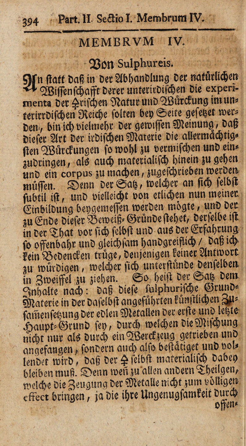 MEMBRVM IV. QSOtt Sulphureis. §)fn (taff haß itt Der SlbhanDlung Der natürlichen <* <2Biffenfchaffc Derer unterirDifdjen Die experi¬ menta Der $rifchen 9lofur uuD f2Burcfung truutt» terirrDifc&en IKeic&e folten bep Seife gefepet tuet» Hem, bin ich melmehc Der gemiffen Meinung, Da§ Diefer Sirf Der itDifdjen Materie Die aüetraachtig* (len ^Öutcfungen fo n>of>l ju »ecmifchen unD eut» juDringen, als au* materialif* hinein ju gehen «nD ein corpus 5« ma*en, jugef*rieben werpen muffen. SDerm Der Sah > welcher an (ich felbft fubfil ift, unD oteUei*t bon etli*en nun meiner ©nbilDung bepaemeffen werben mbgte, unD Der JU(jnDe Diefer iSeweig» ©rünbe fielet, Derselbe tfl in Der ‘Jhnf not ft* fclbfi unD aus Der (Erfahrung fo offenbahr unD gleichfam fjanDgteifü*/ Dag t* fein S&eDencfen fruge, Denjenigen feiner Slntmort ju würDigen, welcher ft* unterftünbe Denfelben in Bweiffel ju sieben. So helft Der Sah Dem. Inhalte nach: Dag Diefe fulphunf*e ©runD« Materie in Der Dafelbjt angeführten funjtli*en ajt» faraenfefcung Der eDien ®iefaBen Der erfte unD Icfete ehaupt»©runD fep, Dur* welchen Die®if*ung nicht nur als Dur* ein^ßenfjeug getrieben unp angefangen, fonbern and) aife beftatigef unD »oh lenDet wirb, Dag Der £ felbft materialif* Dabep bleiben muff S>enn wen ju'aBen anDetn Seligen, »d*e Die Beugung Der gefalle nicht jum toBigen dtect bringen, ja Die ihre Ungenugfamfeit Durch