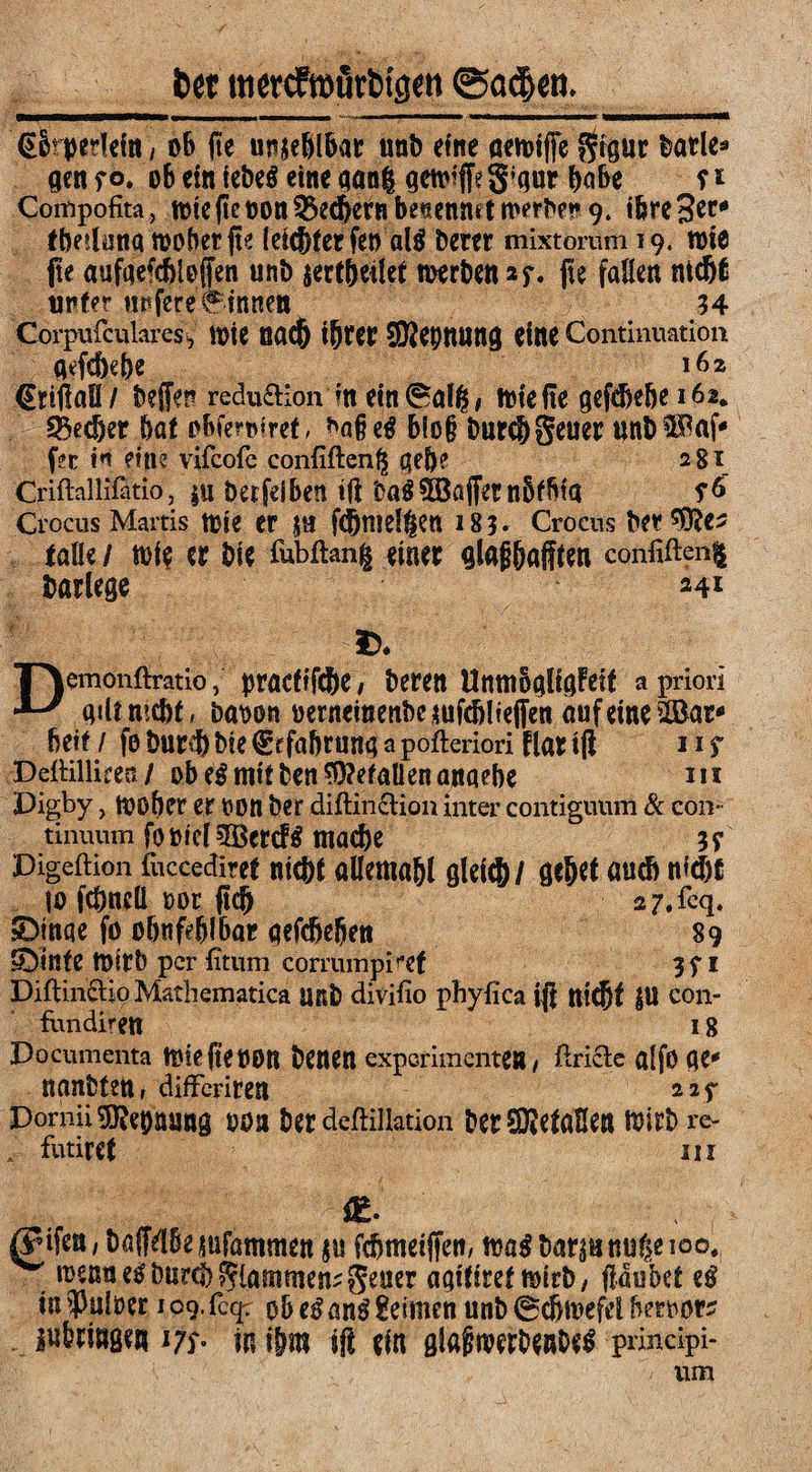 fcet ttiewftoörMfl*n ©ctclen. (Skpedefn, oB |te unfehlbar unD eine aemifie gtgur Datle* gen fo. ob ein iebeö eine gang gctviffeg^ur babe ? r Compofita, n)te(tcnonQ5ec6ernbe«ennitn'erbe!»9. ihre 3^ fbetluna toobetfte (eic&ter fen al$ Derer mixtomm 19. wie jte aufqefebloffen unD jertbeilet roerben *f. jte fallen ntd)6 tipfer «pfere binnen 34 Corpulcularesi, lote nacjj ifytet SKepnung eine Continuatum g^fcbebe 162 (Erißaß/ beffen redu&ion in ein0alg, triefte gcfdje&e 162. 55edjer Bat obfemret, *a§ zß Blo§ Durch geuer ttnD f^c w ein? vifcofc confifteng gebe 281 Criflallifatio, $u berfeiben tjf ba$Gaffer nbfbta s& Crocus Martis tDie er jn fd)ntelgen 183» Crocus Der falle / trie er Die fubftang einer glafibaflten confifteng Darlege 241 £* Demonftratiopracfifcbe / Deren Unnibgltgfeif a priori giUmcBf, baoon oerneinenbcjufcb!iefien auf eine 2Bar* Betf i fo DurdB Die €f fabrung a pofteriori flar tfi 11 s -DeiHllieen / ob e$mtf Den Gefallen anaebe m Digby, toober er oon Der diftin&ion inter contiguum & con¬ tinuum fo»tc[$Bcrcf$ mache 39 Pigeftion fuccediref nicht allemahl gleich/ gehet auch nicht to fcbneü 00t (ich 27.%. SDinqe fo obnfeblbar gefcheben 89 Stinte tbirD per fitum corrumpiref 3f 1 Diftin&io Mathematica unD divifio phyfica ift tttcBt SU con- fundirett 18 Documenta toiefteOOR Denen exporimente» , ftricte alfö fle* nantten, difFcriren 22^ Dornii SRebaung 00a Der deftillation Der SHefaHen wirb re- futiret ui gifen, Dajfdbe^ufammen $u fcbmeiffett, toa$Darsnnugeioo# toenuetf Durch glammen;geuer agitiref totrD, flau bet zß in falber 109. fcqr ob tß anß keimen unb Schwefel Beroor? m° m ihm sfl ein gfafwrDeube£ principi- / um