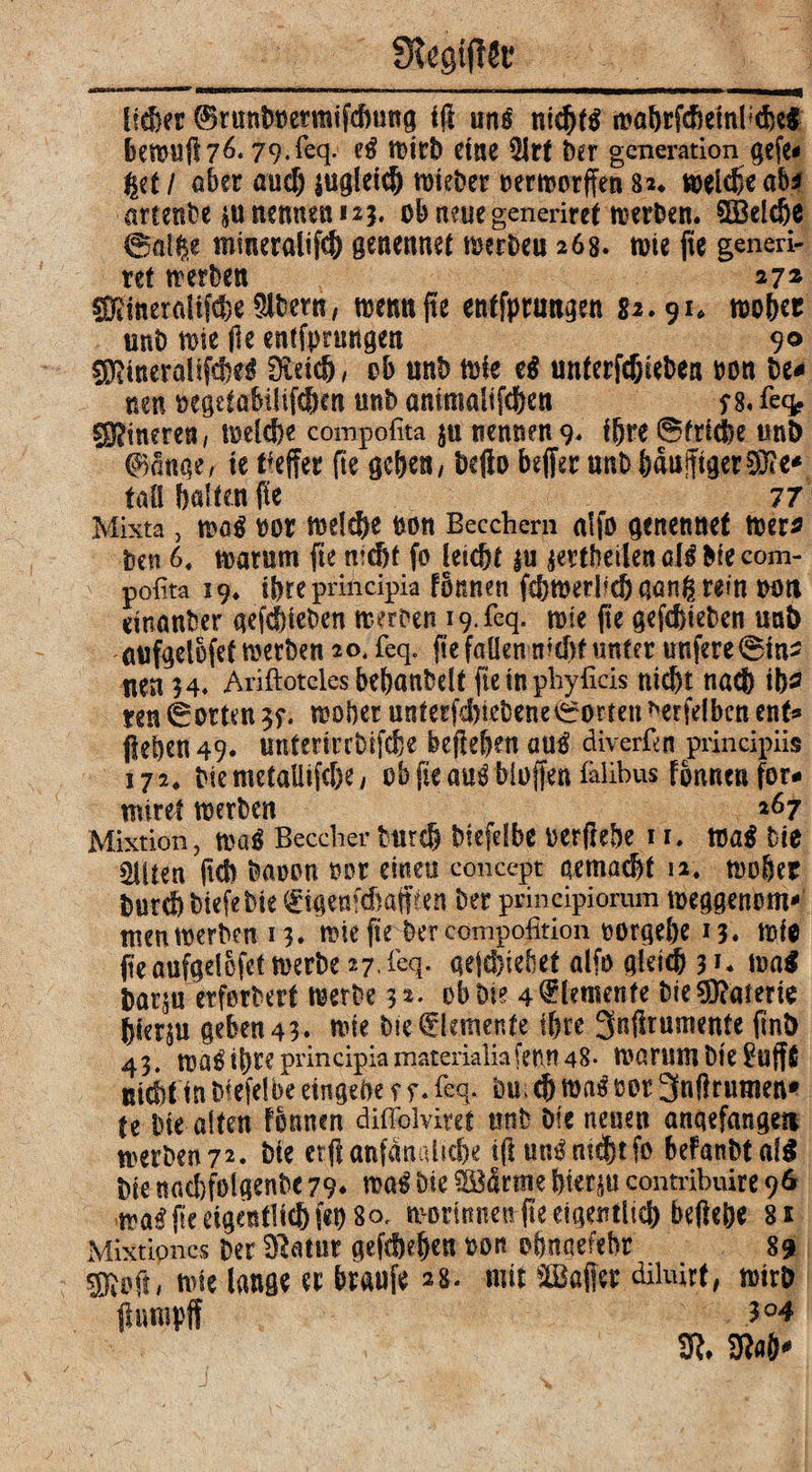 lieber ©runboermifdning i$ uni nicfjfl ioabrfcheinfcibei betoufl 7^* 79.feq. el tt>ltb eine 5Jrf Oer gcneration gefe« %it I über auch jugletd) n>iet>er oertoorffe» 82. melcfle ab* arcente 5U nennen 125. ob neue generiret werten. SÖBeldje ©fllfie mraeralifcff genennet toerbeu 268. tote fle generi¬ ret trerbeti 27z COiineraUf^eSltern, toetmfle etitfpttmgen 82.91. toobet uni) tote fle encfprmtgen 90 sDlineraUfcbel 0idd), ob unb toie e$ unterfcfjiebea oon be* nen oegdabtltfdKn mb animaltfcfcen $ 8. feq. Cinerea, toe(d?e compofita $u nennen 9* Ißre ©friche un& 0anqe, te tfejfet fte geben / befto beffer unt baujftgerSKe* tali ballen fle 77 Mixta, tooi oor toelcfte non Becchern aifo genennet toer* bm 6. marum fle nicht fo letc&r |u jertheilenall Me com¬ pofita 19. ibre principia fonnen fr&toeriid) ganfc rein oott etnanber qcfcbtcbcn loerten 19. feq. tose fle gefcfjieben uat) aufgelofet werben 20. feq. fle fallen nicht unter «nfere0tn> nen 34. Ariftotcles bebanbelt fle in phyficis nicht nach ib* ren ©orten ?f. toobcr unterfdjicbene©orten *erfelben ent* flehen 49. unterirrbifche befte&en aul diverfen principiis 172. Me metaütfc&e, ob fle aul bluffen falibus fonnen for- miret toerben 267 Mixtion, toal Brecher Mireh biefdbe oerftebe 11. toal Me 2Uten fleh baoon oor eineu concept gemacht 12. toober burd) btefe Me (üigenfehafffen ter principiorum toeggenom* tuen toerben 13. tote fle her compofition oorgebe 13. toie fleaufgelofettoerbe 27. feq. gejd)tebet alfo gleich 31. toa$ barju erferbert werbe 32. ob Die 4 Elemente MeMaterie bierju geben 43. tote Me Elemente ibre 3nflrumente flnb 43. toaltbre principia materialiafenn 48- warum bie$uff£ nicht in Mefelbe eingebe f 5*. feq. bu>cb.toaloor 3nftrtmten* te ine alten Fonnen diffolviret unb Oie neuen anqefangeti toerben 72. Me erflanfanalscfle tflunlnicbtfo beFanbtatö Me uadjfolgenbc 79* toal Me SBärme bier&u contribuite 96 toalfleeigeßtlicbfet)8o. morinnen fle eigentlich beflebe 81 Mixtiones Oer Sftatur gefcheben oon obnaefebr 89 nue lange er braufe 28. mit ©affet diluirt, wirb ffumpff 31. m*