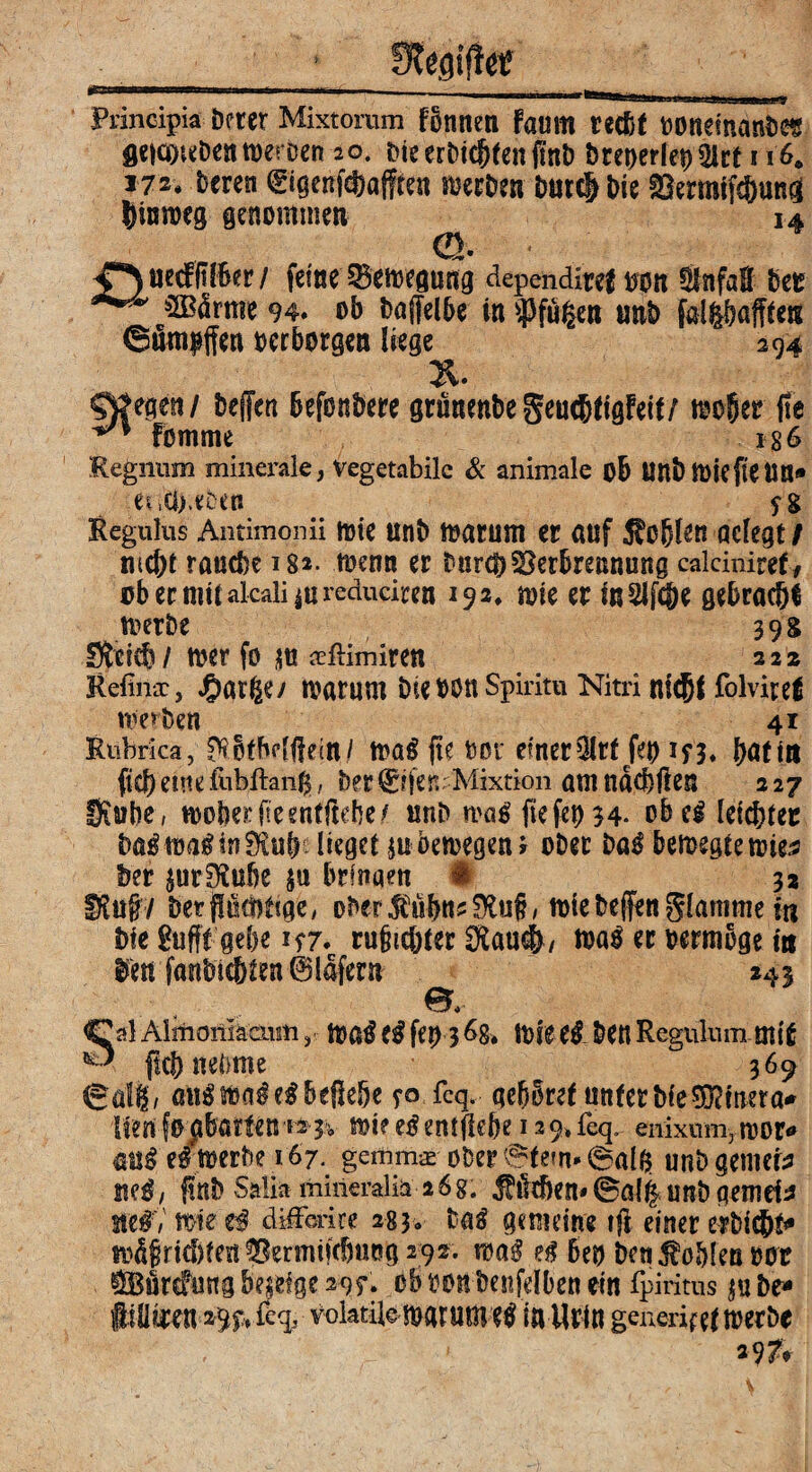 Principia Derer Mixtomm fbnnen faum recDt ooneinanbes geia^Dentueroen 20. Die erDic^fen ftnD öceperlepülct 1i'6. *72* beren 0genfcSafften sieben Dur# Die S3ermff#un^ |)ixin>eg genommen 14 Q. uecfft IBer / feine ^Bewegung dependite! oon SlnfaH bet ***” &2Bdrme 94« ob bajfelbe in sPfu|en unb fällbaren ©um^ffen oerborgen liege 294 Qfttmi bejfen Befonbere gruaenbegeucbtigfeit/ toofier (te Fomme 136 Regnum minerale, vegetabile & animale oB UnbtOiefieUn» et ici).eben ?g Regulus Antimonii tote unb toarum er auf Noblen acfegt / tuc&t raucbe i8*- toemt er burebVerbrennung calciniref/ obecnittakaliiureduciren 192» n>ie et in 2lfc&e gebracht toetbe 39g 3Wcb/ toer fo m aeftimireti 222 Refimr, Jfparge/ marum Die OOU Spiritu Nitri nfcjji folvire! werben 41 Rubrica, MfBdflein/ toa£ fk oor einer3lrf Jep iyj, f>attu ft# ente .{ubftanfc, b?r ^fjen Mixtion am ndcbften 227 fXuhe, woberfteenfftebe/ onb toa£ (te fep 54- obeg leichter ba^ma^irt^ub lieget m bewegen J ober baß betoegtemies ber $ur0?ube $u bringen § 32 Stof?/ berfükfttige, ober$ubns0to§, tote bejfen giamme in biegufff gebe 157. rujjicbter 0iau$/ toaS er oermoge in tfen fanbtc&fen 0ldfent _ 243 e. Sal Alinoniäcnm, toatf (ß fet) 3 6g. ttikeß Den Regulurn mi! fiel) nehme 369 ealg/ angtoa^egbeßebe yo fcq. qebbref unter Die Stirera* lienfo^batten fsj* toieetfentßehe i2 9*feq. enixum,toor* aug eftoerbe 167. gemm^ ober ©fern* ©alb unb gemere stf^/ fünb Salia minmliä 26 g. Milchen* ©a(| unb gemein W&, wie tß difforire 283. laß gemeine tft einer erbiebt* md§rid)fm^ermi»cbuog2 92. mß eß Beo ben Noblen oor $BfircFung Be$eige 295*. ob ton benfdben ein fpiritus $u be* 29 pt fcq, volatile mar um e^ in Urin generifet werbe s97v