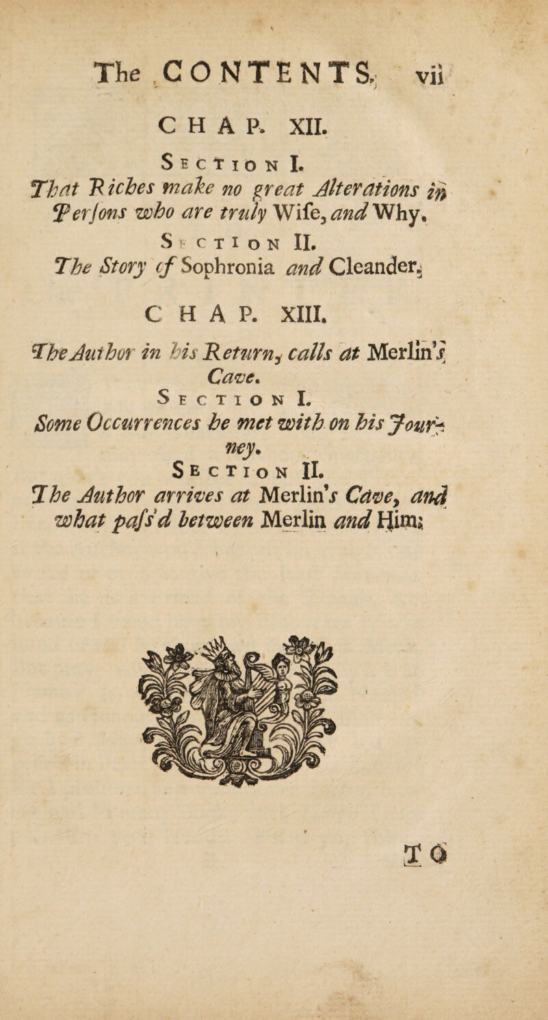 *• r CHAP. XII. Section I. That R icbes make no great Alterations ir, iper Jons who are truly Wife, and Why, SECTION II. The Story if Sophronia and Clcander, C HAP. XIII. \ The Author in his Return, calls at Merlin j Cave. Section I. Some Occurrences be met with on his Jour?. ney. Section II. The Author arrives at MerlinV Cave, and what pafsd between Merlin and FJimj