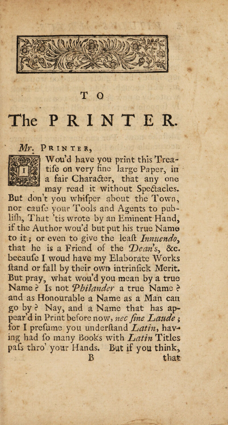 The PRINTER. Mr. Printer, ♦ Wou’d have you print this Trea- tife on very fine large Paper, in a fair Character, that any one may read it without Spectacles. But don’t you wbifper about the Town, nor caufe your Tools and Agents to pub¬ lish, That 'tis wrote by an Eminent Hand, if the Author wou’d but put his true Name to it •> or even to give the leaft Innuendo, that he is a Friend of the Deans^ &c. becaufe I woud have my Elaborate Works Hand or fall by their own intrinfick Merit. But pray, what wou d you mean by a true Name ? Is not ‘Philander a true Name ? and as Honourable a Name as a Man can go by ? Nay, and a Name that has ap¬ pear’d in Print before now, nec fine Laude $ for I prefume you underftand Latin, haw ing had fo many Books with Latin Titles pafs thro’ your Hands. But if you think, B that