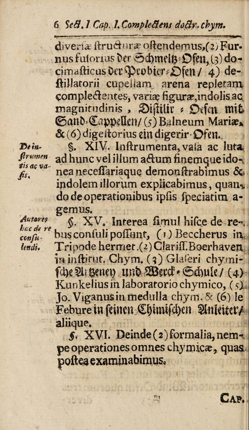 diven» ftru&ura? o}iendemus,(4; Fur¬ nus fulorios t>er (.3) do* cimafticus Da’ ('PiubuTf£)fen / 4) de- ftillatorii cupellam arena repleram Comple&entes, vari^ figura,indolis ac magnitudinis , SMfiiliu * £>efen nu£> ©anbCapp^UeiV (5) Balneum Maria?» & (6) digeitorius dtt digerir- 0tm T>tm. %, XIV. Inftrumenta, vafa ac luta, firvmm a(j [umc ve| illum aftum finemque ido- jis“cva' neaneceffariaque demonftrabimus Sc indolem illorum explicabimus, quan-v do de operationibus ipfis fpeciatinx a- gemus. taTdile Interea fi.mul hifce de re*-, smifL'1 bus confuli poffunt, (1) Beccherus in,. lendi. Tripode hermer.(2)ClariiI.Boerhaven miiiftiruf. Chym. (?) Glaferi chy.mi- f:l)e eenn) tmb SEBsccE* ©$ule/ (4) Kunkelius in laboratorio chymico, (5) Jo. Viganusinmedulla chym.Sf (6) le Febure in feinen €|tmifsl)en SlttUitety aliique. 5. XVI. Deinde(2)formalia,nem-i thymica?,, quas pe operationes omnes