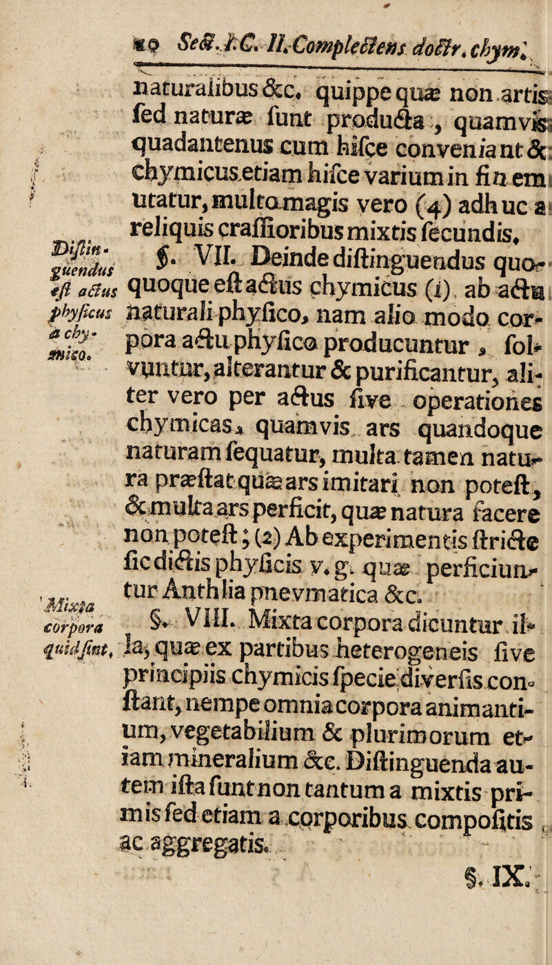 C* ILCompk&ens doiivt chyvtl . ^ ^ ( 11 .. ■ “-V| i^-. naturaiibus 6cc, quippe qu«e non artis fed naturas funt praduda , quamvis;, quadantenus cum hilce conveniant 5c chymicus.etiam hifce varium in fin em utatur,multomagis vero (4) adhuc a reliquis craflioribus mixtis fecundis, Ternius Deinde diftinguendus quo¬ ji/? aSus quoqueeftadus ehymicus (x) ab ada pbyficus naturali phyfico, nam alio modo cor- pora adu phyfico producuntur , foi- !  vuntur, alterantur & purificantur, ali¬ ter vero per adus five operationes chy micas * quamvis ars quandoque naturam fequatur, multa tamen natu¬ ra prasftat quffi ars imitari non poteft, &multa ars perficit, qwe natura facere non poteft ; (2) Ab experimentis ftride fic didis phyficis y. g. quas perficiun- Mi tur Anthlia pnevmatica &c. corpora §* VIII. Mixta corpora dicuntur.il* quidfm, la, quas ex partibus heterogeneis five principiis chymicis fpecie diverfis con» ftant, nempe omnia corpora animanti¬ um, vegetabilium & plurimorum et¬ iam mineralium Sce. Diftinguenda au¬ tem iftafuntnon tantum a mixtis pri- m is fed etiam a corporibus compofitis ,, ac aggregatis, §.ix;- & -
