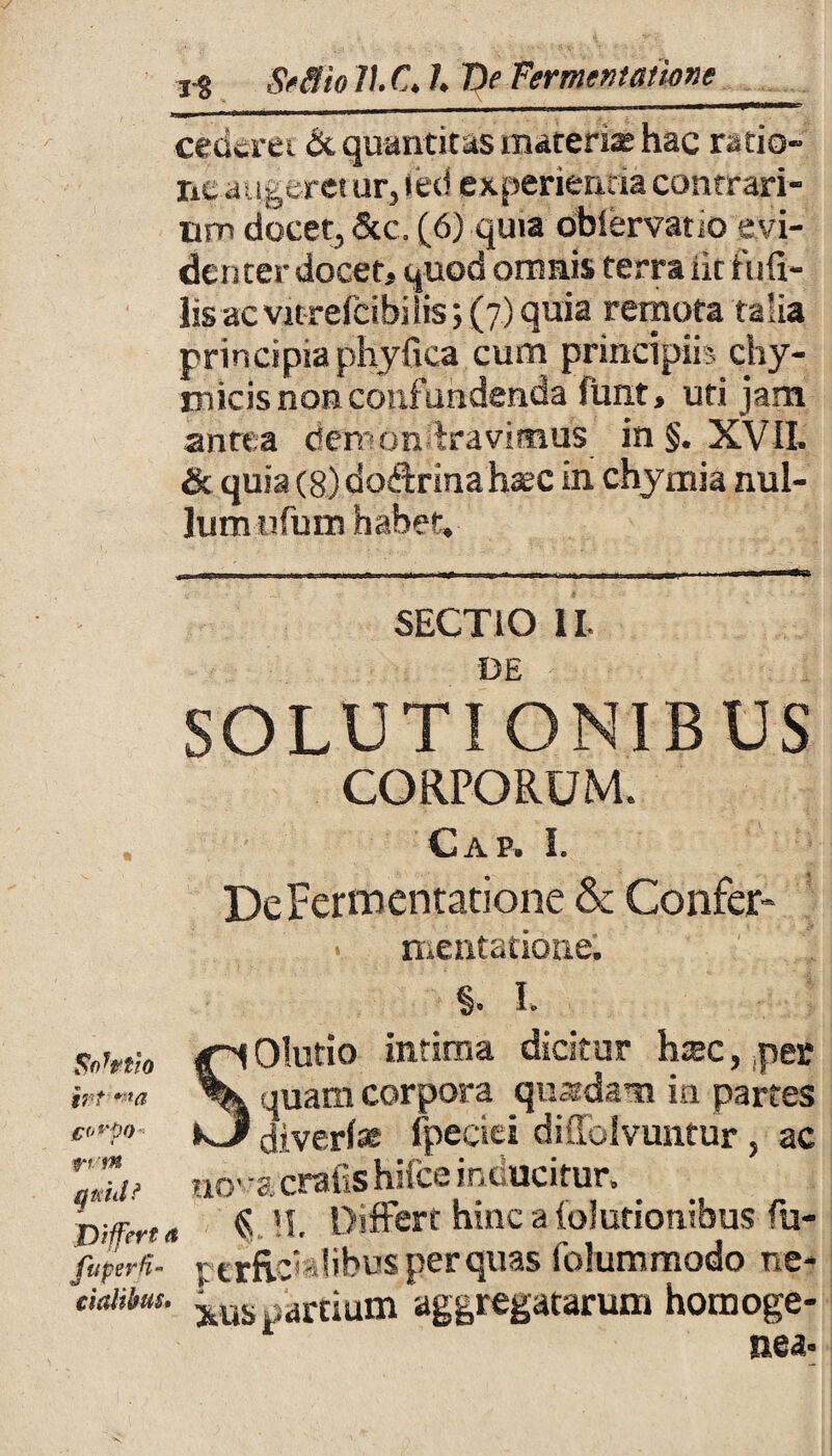 cederet & quantitas materiae hac ratio» ne augeret ur,led experienda contrari¬ um docet, &c. (6) quia obiervano evi¬ denter docet, quod omnis terra iit fiifi- lisacvitrefcibilis; (7) quia remota talia principia phyfica cum principiis chy- micis non confundenda funt, uti jam antea denumeravimus in §. XVII. & quia (8) dodrinahaec in chymia nul¬ lum tifum habet. SECTIO II. DE SOLUTIONIBUS CORPORUM. Gap. I. Sortio trt *'}a jporifo 1 f*« quid? Differt a fttperH- cialibus. DeFermentatione & Confer- mentatione; §. I. SOIutio intima dicitur h&c, ,per quam corpora quadam in partes diverl® fpeciei diffofvuntur , ac tio’ a cralis hifce inducitur. $ !I. Differt hinc a (elutionibus fu- perfisVIibus per quas folummodo ne¬ xus partium aggregatarum horooge- nea* \