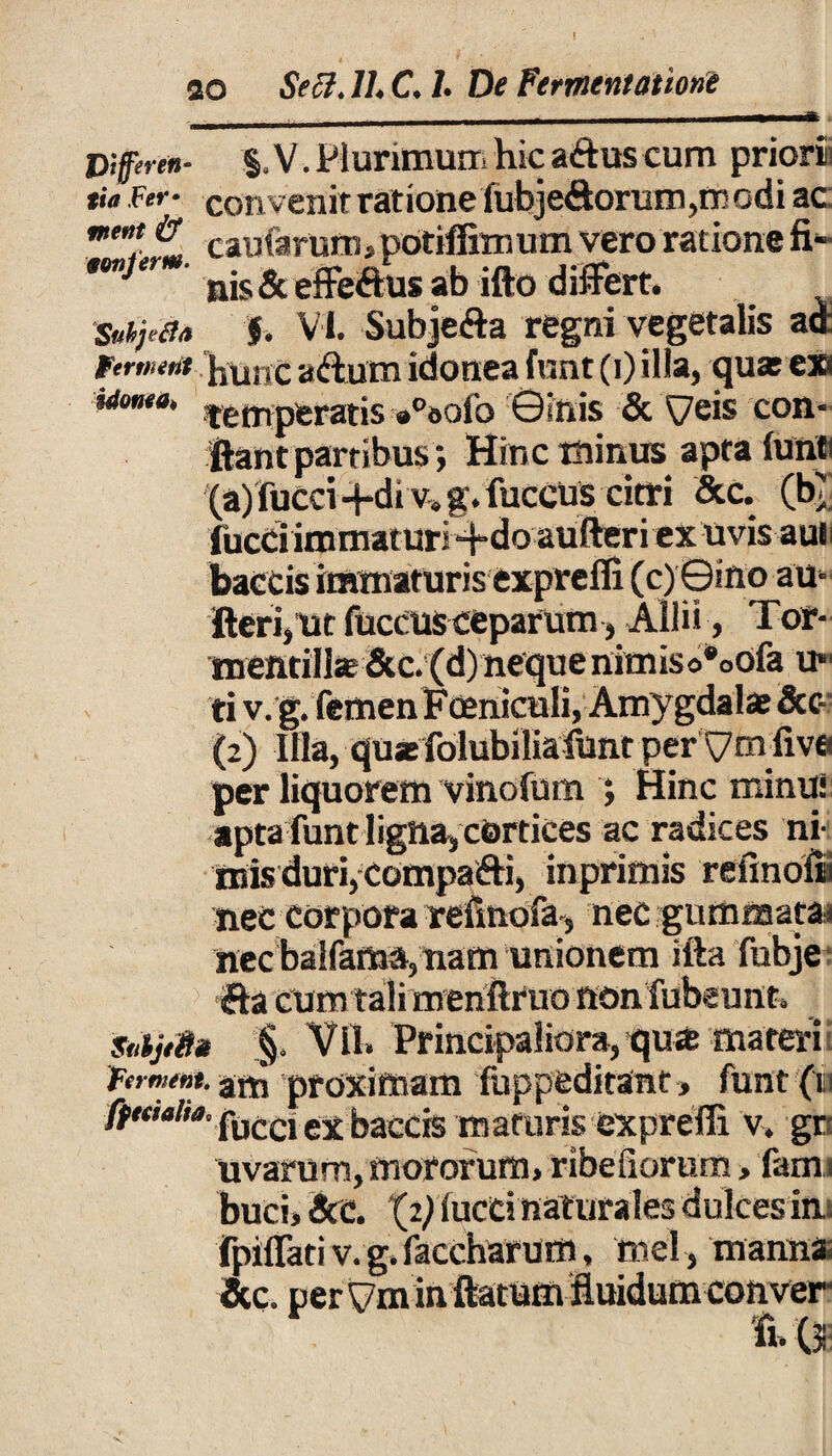 V,fferen- %. V. Plurimum hic aiftus cum priori] tu Fer- convenit ratione fubje&orum,mGdi ac: me”! caularum , potiffim um vero ratione fi- mijer ab ifto differt. Subyeia f. Vi. Subje&a regni vegetalis ad Firment hunc a&um idonea funt (i) illa, quasexs idonea, jetTlperatis »°ooib ©inis & ^7eis con- ftantpartibus •, Hinc minus apta lunti (a)fucci -f-di v. g. fuceuscitri &c. (b< fucd immaturi 4-do aufteri ex uvis aui baetis immaturis exprefli (c) ©ino au- fteri,ut fuccus ceparum, Allii, Tor- mentill5e&c.(d)nequenimiso*oofa u* ti v.g. femen Foeniculi, Amygdalae &c~ (2) Illa, quasfolubiliafunt perymfiva per liquorem vinofum ; Hinc minui apta funt ligna, cortices ac radices ni¬ mis duri, Compafti, inprimis refinolii nec corpora refmofa, nec gummata^ nec balfamft, nam unionem ifta fubje ifta cum tali menilruo non fubeunt. Snijffia §. Vll. Principaliora, qua materi frm««.an3 proximam fuppeditant, funt (i ex baccis maturis exprefli v. gr- uvarum, mororum, ribefiorum > fami buci, Scc. (2) lucti naturales dulces im fpiflati v. g. faccharum, mei , manna* &c perym in ftatum fluidum conver tu\M