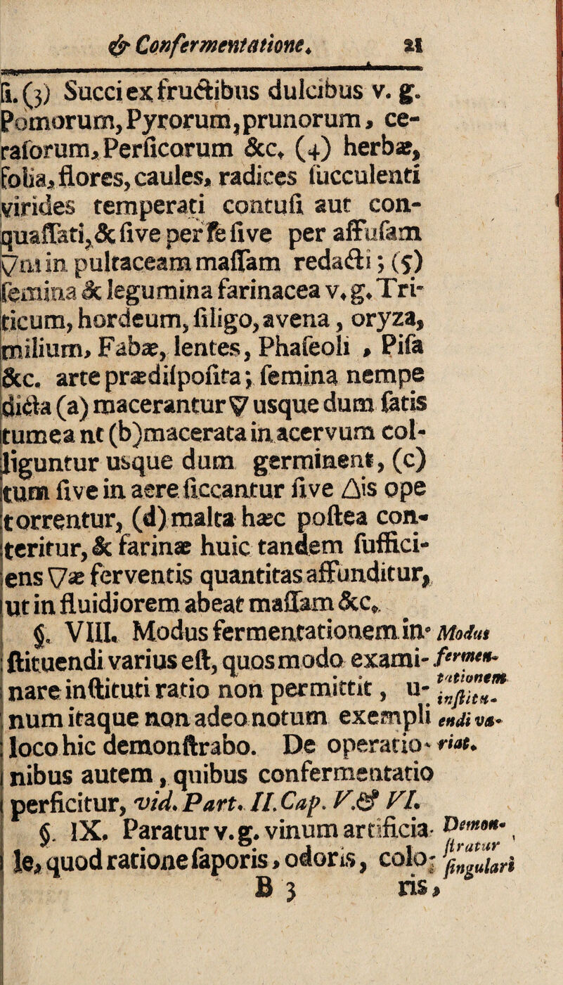 «II! 1 ■” 'i i ' Ii. (3) Succi ex frudibus dulcibus v. g. Pomorum, Pyrorum, prunorum, ce- raforum. Perficarum &c, (4) herb*, folia, flores, caules, radices fucculenti virides temperati contuli aut con- quaffati, 5c live per Fe live per affufam v m in pulraceam maflam redadi; (5) femina dc legumina farinacea v, g. Tri¬ ticum, hordeum, liligo, avena, oryza, milium. Fabae, lentes, Phafeoli , Pifa &c. arte prasdilpofita; femina nempe dida (a) macerantur V usque dum fatis tumea nt (b)macerata in acervum col¬ liguntur usque dum germinent, (c) tum fi ve in aere Aceantur fi ve Ais ope torrentur, (d) malta hasc poftea con¬ teritur, & farinas huic tandem fuffici- ens V* ferventis quantitas affunditur, Ut in fluidiorem abeat maflam &c9 §, VIII. Modus fer menta donem in° Modus ftituendi varius eft, quos modo exami- /«*««»* nareinftituti ratio non permittit, u- num itaque non adeo notum exempli ena ««- loco hic demonftrabo. De operario - nat. nibus autem, quibus confermentatio perficitur, vid.Part. Il.Cap. V.& VI. §. IX, Paratur v.g. vinum artificia• , le, quod ratione faporis, odoris, coloj