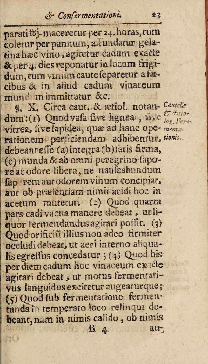 •_ . ■. 4_v ';/y y i - —1 parati ifcj- maceretur per 24. horas, tum coletur per pannum, abundatur gela- tinahsc vino ,agitetur cadum exacte & (,er 4. dies reponatur in locum f rigi¬ dum,tum vnamicauteieparetur ai*- cibus & in aliud cadum vinaceum muncs m immittatur &c. §, X. Circa caut, & stfiol. notan- <£*»&• dum:(Q Quodvafa five Kgne*, live vitrea, ii ve lapidea, qua; ad hanc ope- <ng nt&- rationem perficiendam adhibentur, tum,. debeanteffe (a) integra cb) fatis firma, (c) munda & ab omni peregrino fapo- re ac odore libera, ne nauleafeundum fap ■ rem aut odorem vinum concipiat, aut ob prsefentiam nimii acidi hoc in acetum mutetur. (2) Quod quarta pars cadi vacua manere debeat, ut li¬ quor termendandusagitari poffit. _ (j) Quod orificiu illius non adeo firmiter occludi debeat, ut aeri interno ah qua¬ lis egreffus concedatur ; (4) Quod bis per diem cadum hoc vinaceum ex^te agitari debeat, ur rnotus feroaenfati- vus languidus excitetur augeaturque; ($) Quod fub fermentatione fermen¬ tanda fa temperato loco relinqui de¬ beant, nam in nimis calido, ob nimis B: 4; au-