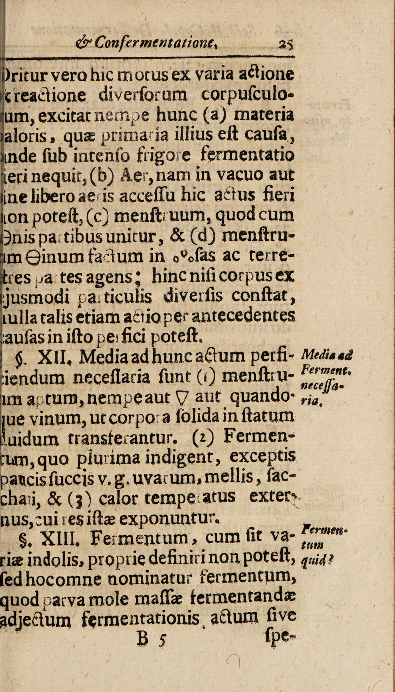 4,l 1 ,wi -1 '■ - . 1  iiriturvera hic motus ex varia asione reactione diverforum corpufculo- rum, excitat ne rnp e hunc (a) materia laioris, qua; prima* ia illius eft caufa, unde fub intenfo frigore fermentatio leri nequit, (b) Aer, nam in vacuo aut line libero ae> is acceffu hic acius fieri non poteft, (c) menftruum, quod cum Onispatibus unitur, & (d) menftru- ”tm 0inum facium in ou0fas ac tetre- jfies ua tes agens * hinc nili corpus ex ijusmodi paiticulis diveifis confiat, rulla talis etiam actio per antecedentes ;:aulas in ifto pei fici poteft. $. XII, Media ad hunc adumperfi- MtdU*i :iendum neceflaria funt (r) menftru- %'c’e7a!' im apturo, nempe aut V aut quando- r(fl, jue vinum, ut corpora folida in ftatum luidum transferantur. (z) Fermen¬ tum, quo plurima indigent, exceptis paucis fuccis v. g. uvarum, mellis, fac- chaii, & (3) calor terape atus extern nus, cui res iftte exponuntur, §. XIII. Fermentum, cum fit va-™B‘ rite indolis, proprie definiri non poteft, ?a,^ fedhocomne nominatur fermentum, quod parva mole maflae fermentanda adjeclum fermentationis, aftum five B 5 fpe‘ n