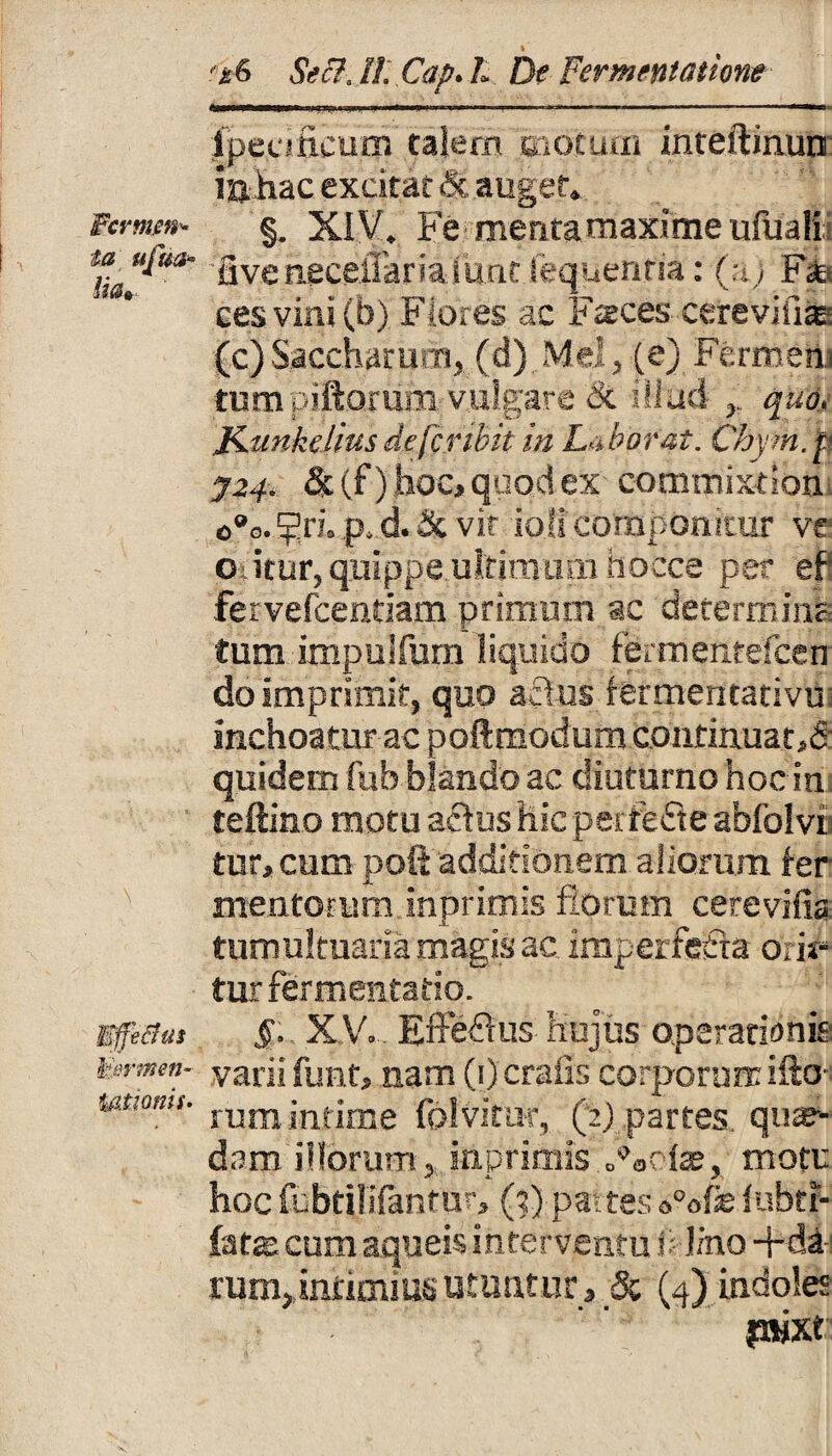 Wcrmen* ia ufea« lia» \ 1termen- ymonii' '&6 Se3.ll. Cap. L De Fermentatione ipeufieum talem motum inteftinuu in hac excitat & auget. §. XIV. Fe mentamaxime ufuali fiveiiecetTarialunt fequenria: (a; Ffe cesvini(b) F-o.es ac Faces cerevifia=- (c)Saccharu.n, (d) Mei, (e) Fermem tumpiftorum vulgare & illud quo, Jiunkelius defer ibit in Laborat. Chym.f J24. &(f) hoc, quod ex commixtlon, c°a. ^ri. p. d. & vir ioii componitur ve oritur, quippe ultimum hoCce per ef fervefcenriam primum ac deterrhinl tum impulfum liquido ffertrientelceu do Imprimit, quo actus fermentativu inchoatur ac poftmodum continuat-.d quidem fub blando ac diuturno hoc in teftino motu actus hic peitefie abfolvi tur, cum poli additionem aliorum ter¬ mentorum inprimis florum cerevifia tumultuaria magis ac imperfecta orii* turfermentatio. $. XV. Efferus hujus operationis varii funt, nam (1) crafis corporum ilio¬ rum infime folvitiir, (2) partes qua¬ dam illorum, inprimis Latiae, motu hoc fcbtililantur, (2) partes »°ofe luhtr- fate cum aqueis interventu Si lino +dij ram, intimius utuntur , & (4) indoles