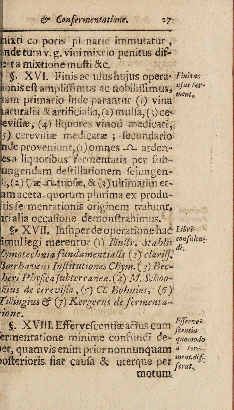 _-_—-- . ... aixri co pons pl nane immutatur» «de tum v. g. vini mixtio penitus dif¬ ferta mixtione mufti&c. §. XVl. Finis ac ufus hujus opera* Finitae ioniseftampliffimus ac nobilifftmus, ^“sFer‘ iatii primario facie parantor (jj vina ' ILaruralia & artificialia> (t) mufia^ (3) ee^ evife, (4) liquores viaoli medicati,. I5) cereviii-ae medicat» ; fecvmdario’ pJeprovetiitirit|.(0-o9ines -A- ardert- esa liquoribus 'r-cruentatis per- fu fi-- ungendam deftilbrionem fejungen-- f(2) ^ -n-tuof»,.5c (3)ultimarim et~ araaceta., quorum plurima ex prodii- disfe TnentEtionis originem trahunt ipialia occatione demotiftrabimos. §* XVIL Infiiper de operatioae-had L*&r* \ imultegi merentur (i). Iltu/h\ Atdhlii Zymotechnia fundamentiaiis (i) cldriffi Qcerhavens Infthuttones Chyrru ('%) Bec /!>m Phyjlca fubtertanea. (4) M, Schoo- $Viifs de cerevijta, (r) C/. Bohnius» (6) Tilhngius <2f (7) Kergerys de fermenta« §. XVTII. EflFervefcentfea£his cum ermentatione minime confundi de-»-' quomodo. •et, quamvis enim prior nonnimquam * „ •ofterioris. fiat caufa & uterque per motum/ * ;