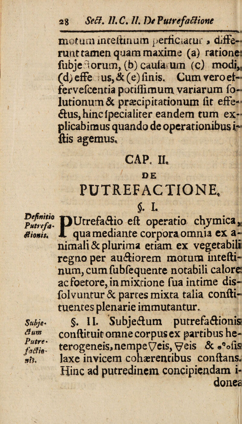 Definitio Putre fa* itionis» Suhje* dum Putre • fatfh' nh. 28 Seft. //• C. //. De Vutrefattione motum intefttnum perficiatur * dee¬ runt tamen quam maxime (a) ratione: fubje'torum, (b) caularum (c) modiM (d)efFe us, & (e) finis* Cum vero et- fervefcentia potifiimum variarum fo- lutionum& praecipitationum fit efFe- &us, hinc lpecialiter eandem tum ex¬ plicabimus quando de operationibus i ftis agemus, CAP, II. 1Q g PUTREFACTIONE. $. I. PUtrefaflio eft operatio chymica, qua mediante corpora omnia ex a- nimali & plurima etiam ex vegetabili regno per au&iorem motum intefti- num, cum fubfequente notabili calore: ac foetore, in mixtione fua intime dis- foivuntur & partes mixta talia confti- tuentes plenarie immutantur. §. II. Subjedtum putrefa&ionis conftituit omne corpus ex partibus he- terogeneis, nempe Veis, Veis & «^ofis laxe invicem cohaerentibus conflans. Hinc ad putredinem concipiendam i- donea