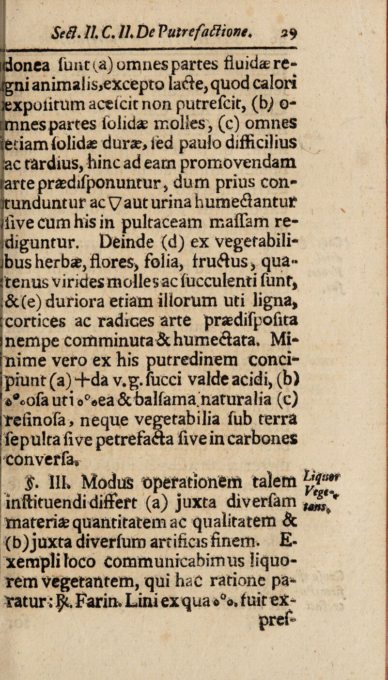 idonea furit (.a) omnes partes fluida; re- Egni anima! i$,excepto la<fie,quod calori jexpolirum actlcit non putrefcit, (bj 0- mnes partes folktae molles, (c) omnes [etiam(olidas durie, led paulo difficilius :ac tardius, hinc ad eam promovendam rarteprasdifponuntur, dum prius con¬ tunduntur ac V aut urina humedlantur jfive cum his in pultaceam maflam re¬ diguntur. Deinde (d) ex vegefabili- jbus herbae, flores, folia, fru&us, qua» 'tenus virides molles ac fucculenti funt, |&(e) duriora etiam illorum uti ligna, cortices ac radices arte praedifpofita nempe Comminuta & humeflata. Mi¬ nime vero ex his putredinem conci¬ piunt (a)+da v.g. fucci valde acidi, (b) 4>°cofa uti «'■«ea Scbalfama.naturalia (c) refinofa, neque vegetabilia fub terra fep ulta five petrefada five in carbones converfa» §. III, Modus operationem inftituendidiffeft (a) juxta diverfam materis quantitatem ac qualitatem & (b) juxta diverfum artificis finem. E* xempli loco communicabimus liquo¬ rem vegetantem, qui hac ratione pa¬ ratur; Farin. Lini ex qua s°a, fuit ex-