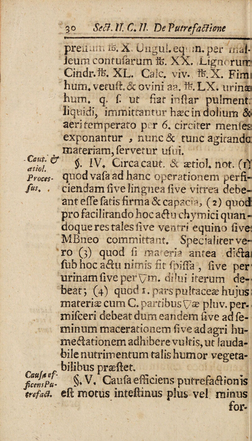 go Se5i.it €. II. DePutrefetlime prejlum ife. X. Ungui, eq m. per mal¬ leum conrufarum ife. XX. ]Jgn< rurr Cindr. ife. XL. Cale. viv. tfe.X. Firn hutn, vetuli & ovini aa. ife. LX. urinae hum. q, fi ut fiat inftar pulment; liquidi, immittantur hssc in doiium & aeri temperato p r 6. circiter menies exponantur , nunc & tunc agitande materiam, fervetur uS'ui. $• Circa caut. & ffitiol not. (r) proces- quod vafa ad hanc operationem per fi- /«, . ciendam live lingnea five vitrea debe¬ ant effe (aris firma & capsos, (2) quod' pro facilitando hoc aftu chymici quan¬ doque res tales five ventri equino five MBneo committant, Specialiterve- ro (3) quod fi materia antea .dt&a* fub hoc a<3u nimis fit fpifia , five per urinam five per\ym. dilui iterum de¬ beat *, (4) quod 1. pars pu Iracese hujus materis cum C. partibus pluv. per- mifceri debeat dum eandem five ad fe¬ minum macerationem fi ve ad agri hu- medationem adhibere vultis, ut lauda¬ bile nutrimentum talis humor vegeta- bilibus prsftet. ficemPu- §» V. Caufa efficiens putrefaflionis tnfaa. eft motus inteftinus plus ve! minus . for-
