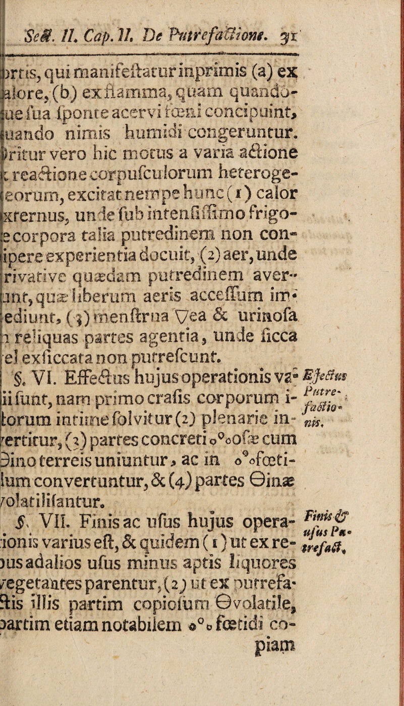 1-------- irris, qui manifeflatur inprimis (a) ex aiore, (b) ex flamma, quam quando- uefua (ponte acervi fceni concipuint, uando nimis humidi congeruntur, sritur vero hic motus a varia a&ione k rea&ione corpufculorum heteroge- leofum, excitat nempe hunc (x ) calor txrernus, un ie fu b iiifenfiffirno frigo- fecorpora talia putredinem non coll¬ inere experientia docuit, (2) aer, unde rivative quadam putredinem aver- unt,quae liberum aeris acceffum im* ediunt, ( ij)menftrna yea & uriaofa 2 reliquas partes agentia, unde iicca el exficcata non putrefcunt. §, VI. Efferus hujus operationis vgEftffm iifunt, nam primocrafis corporum i- torum intiuae folvitur (2) plenarie in - tertitur, (3) partes concreti o°oofe cum 9ino terreis uniuntur * ac in oVfoeti- lum convertuntur, & (4) partes ©inae tolatilifantur. §, VII. Finis ac ufus hujus opera- ionis varius eft, & quidem (i)ut ex re- jusadalios ufus minus aptis liquores vegetantes parentur. (2; ut ex nurr efa* Sis illis partim copiolum ©volatile, lartim etiam notabilem *°» fetidi co¬ piam